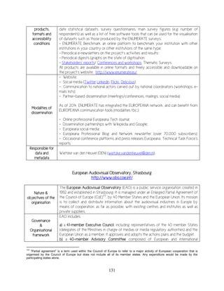 131
products,
formats and
accessibility
conditions
date statistical datasets, survey questionnaires, main survey figures (e.g. number of
respondents) as well as a list of free software tools that can be used for the visualisation
of datasets such as those produced by the ENUMERATE surveys;
- ENUMERATE Benchmark, an online platform to benchmark your institution with other
institutions in your country or other institutions of the same type;
- Periodical e-newsletters on the project’s activities and results;
- Periodical digests (graphs on the state of digitisation;
- Stakeholders’ reports/ Conferences and workshops, Thematic Surveys.
All products are available in online formats and freely accessible and downloadable on
the project’s website: http://www.enumerate.eu/
Modalities of
dissemination
- Website;
- Social media (Twitter LinkedIn, Flickr, Delicious);
- Communication to national actors carried out by national coordinators (workshops, e-
mails lists);
- Partner-based dissemination (meetings/conferences, mailings, social media);
As of 2014, ENUMERATE has integrated the EUROPEANA network, and can benefit from
EUROPEANA communication tools (modalities tbc.):
- Online professional Europeana Tech Journal;
- Dissemination partnerships with Wikipedia and Google;
- Europeana social media;
- Europeana Professional Blog and Network newsletter (over 70,000 subscribers);
- Occasional conference platforms and press releases Europeana Technical Task Force’s
reports.
Responsible for
data and
metadata
Wietske van den Heuvel (DEN) (wietske.vandenheuvel@den.nl).
European Audiovisual Observatory, Strasbourg
http://www.obs.coe.int/
Nature &
objectives of the
organisation
The European Audiovisual Observatory (EAO) is a public service organisation created in
1992 and established in Strasbourg. It is managed under an Enlarged Partial Agreement of
the Council of Europe (CoE)173
, by 40 Member States and the European Union. Its mission
is to collect and distribute information about the audiovisual industries in Europe by
means of cooperation, as far as possible, with existing centres and institutes as well as
private suppliers.
Governance
&
Organisational
framework
EAO includes:
a) a 41-member Executive Council, including representatives of the 40 member States
(delegates of the Ministries in charge of medias or media regulatory authorities) and the
European Union as a member. It approves and adopts the actions plans and the budget.
b) a 40-member Advisory Committee composed of European and international
173
“Partial agreement” is a term used within the Council of Europe to refer to a major activity of European cooperation that is
organised by the Council of Europe but does not include all of its member states. Any expenditure would be made by the
participating states alone.
 