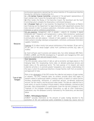 132
professional organisations representing the various branches of the audiovisual industries
(production, distribution, broadcasting, etc.).
c) a 40-member Financial Committee, composed of the permanent representative of
each member state. It gives the final green light on the budget.
d) Other bodies (the Bureau of the Executive Council, the Secretariat and the Audit
Committee) which complete the Observatory’s institutional framework.
e) A 23-people Team split in two branches: the Department for Information on Markets
and Financing and the Department for legal information. Both departments process the
data received in order to produce publications, information posted online, free access
databases as well as conference presentations.
Resources
HR and expertise: management staff (3 people) + analysts (9, including 8 regular
employees and 1 freelancer) with backgrounds in various fields (economics, audiovisual
studies, legal studies, etc.) + support staff (11) with expertise in administration,
communication and data analysis + network of data suppliers in member states (over
1,000 contacts including individual correspondents, institutions, professional information
suppliers, translators).
Financing: € 3.2 million, mostly from annual contributions of the members. 35 per cent to
40 per cent of the annual budget comes from commercial activities (e.g. sales of
studies).
IT: Excel software used to process and analyse data, four online databases (IRIS Merlin,
KORDA, LUMIERE, and MAVISE) developed by IT specialists and managed by EAO, and
website to disseminate data and research results.
Type of data
managed
Short description
The EAO provides various kinds of data as well as economic and legal analysis in the
following fields: film, broadcasting, home video, on demand audiovisual services and
public policy on the audiovisual sector. The main purpose of its research and data
collection activities is to promote greater transparency and a clearer understanding of
the ways in which the audiovisual industries in Europe function, both from an economic
and legal point of view.
More or less all projects of the EAO involve the collection and analysis of large number
of datasets. The EAO Yearbook alone, for instance, provides about 600 pages of
datasets related to audiovisual markets covering a variety of aspects of various sectors
including broadcasting, distribution of audiovisual services, on-demand audiovisual
services, the film industry and the physical video market. The data are collected from a
wide variety of sources including in-house research, internal databases, commercial data
providers, data correspondents or questionnaires. Given the size and complexity of the
Yearbook of the European Audiovisual Observatory as well as other Observatory
publications, only the databases currently maintained by the Observatory are described
below.
KORDA - Methodological features
KORDA174
provides information on the amounts of public funding devoted to the
promotion of film and audiovisual works established in Europe (by source, kind of
174
http://korda.obs.coe.int/korda.php/about/EN
 