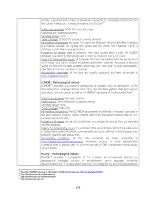 133
activity supported and number of beneficiary projects) by compiling information from
the bodies making such funding available across Europe175
.
Statistical population: 200+ film funds in Europe.
Statistical unit: audiovisual works.
Sampling design: none.
Time coverage: 2005-2012 (project currently on hold).
Partnerships established: European Film Agencies Research Network (EFARN), CineRegio
(a European network on regional film funds), and the Online Film Financing (OLFFI, a
database on film financing opportunities.
Frequency of release: data is collected from each source once a year, the KORDA
database is updated systematically and a report is produced every 3-4 years.
Quality & Comparability issues: all European film funds are tracked with the exception of
some minor local funds without established permanent schemes. Accuracy is ensured
within the limits of the data available, which may vary from year to year. Comparability
over time and across countries is possible.
Accessibility conditions: all the data and reports produced are freely accessible at
http://korda.obs.coe.int/.
LUMIERE - Methodological features
LUMIERE176
provides a systematic compilation of available data on admissions to the
films released in European cinemas since 1996. The data base gathers data from various
specialised national sources as well as the MEDIA Programme of the European Union177
.
Statistical population: European cinemas.
Statistical unit: films released in European cinemas.
Sampling design: none.
Time coverage: 1996-2013.
Partnerships established: the EC MEDIA programme and Rentrak, a research company in
the entertainment industry which collects data from specialised national sources (e.c.
national cinema institutes).
Frequency of release: annual data is published on a sequential basis as they are imported
into the database.
Quality & Comparability issues: it is estimated that about 87 per cent of total admissions
in Europe are covered. However, coverage rates and data collection methodologies vary
between countries and across time.
Accessibility conditions: all the data produced are freely accessible at
http://lumiere.obs.coe.int/web/search/. However, access to more sophisticated
statistical tools is granted only to a limited number of OBS stakeholders, mainly public
service bodies.
MAVISE - Methodological features
MAVISE178
provides a compilation of TV channels and on-demand services by
geographical coverage, country of establishment, genre, language, ownership
(private/public), etc. The data allows searches for companies by activities (broadcaster,
175
See also ‘KORDA sources of information’ at http://korda.obs.coe.int/korda.php/about/EN#4
176
http://lumiere.obs.coe.int/web/search/
177
http://lumiere.obs.coe.int/web/sources/
178
http://mavise.obs.coe.int/
 