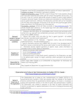 135
magazines, more than 60 correspondents from 36 countries and various organisations)
Frequency of release: the database is permanently updated.
Quality & Comparability issues: the EAO is keen to ensure that it only publishes articles
that have been researched and written with the utmost thoroughness and accuracy. To
this end, it calls on a carefully selected IRIS network of experts as well as highly qualified
translators and proof readers. Articles are collated and coordinated by the Observatory
and its partner institutions, edited by the Observatory and then sent out for translation
into the other official languages. All versions of the text are then proofread again before
being submitted to the Observatory for a final inspection.
Accessibility conditions: articles are freely accessible at http://merlin.obs.coe.int/. The
articles include exact references to the original legal texts and, where possible, give
access to them through hyperlinks.
Delivered
products, formats
and accessibility
conditions
- Databases described above are downloadable (excel formats) and accessible within
certain limits, e.g. copyright and confidentiality provisions, and limited access to certain
tools of the LUMIERE database;
- Reports and studies, which are either for free or against payment - all available
electronically, some also as print publications181
;
- Yearly publication of the ‘Yearbook - Television, cinema, video and on-demand
audiovisual services - the pan-European picture’182
;
- Specific information services (e.g. LUMIERE PRO), for which it has developed specific
platforms. Access is restricted and the service sold in order to cover the related costs;
- Information services (against payment) on specific issues, where information is
provided in form of notes, reports or newsletters.
Modalities of
dissemination
- Website & embodied online databases;
- Social media (Facebook, Twitter);
- Digital and printed publications;
- Professional events to share results (events organised by the Observatory are open
to the general public, except for expert workshops where participants are personally
invited).
Responsible for
data and metada
Andre Lange (Gilles Fontaine as of 01/06/2015) for Department for Information on
Markets and Financing (DIMF)
Maja Cappello for Department for Legal Information (DLI)
Observatoire de la Culture et des Communications du Québec (OCCQ), Canada -
http://www.stat.gouv.qc.ca/statistiques/culture/
Nature &
objectives of
the organisation
The Observatoire de la Culture et des Communications du Québec (OCCQ) is a
governmental body founded in 2000 and working under the umbrella of the Québec
Statistics Institute (ISQ), the governmental statistics agency. Its mission is to produce,
analyse and disseminate statistics in the field of culture and communication in Québec.
The Observatory was created in response to the need for better information and
statistics as expressed by regional stakeholders in the sector, including professionals and
public authorities.
181
For more details see http://publi.obs.coe.int/web/obs-portal/shop/prodfamily
182
For more details see http://www.obs.coe.int/en/shop/yearbook
 