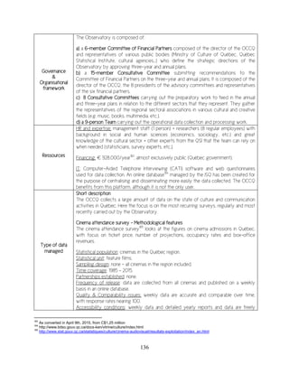 136
Governance
&
Organisational
framework
The Observatory is composed of:
a) a 6-member Committee of Financial Partners composed of the director of the OCCQ
and representatives of various public bodies (Ministry of Culture of Québec, Québec
Statistical Institute, cultural agencies…) who define the strategic directions of the
Observatory by approving three-year and annual plans.
b) a 15-member Consultative Committee submitting recommendations to the
Committee of Financial Partners on the three-year and annual plans. It is composed of the
director of the OCCQ, the 8 presidents of the advisory committees and representatives
of the six financial partners.
c) 8 Consultative Committees carrying out the preparatory work to feed in the annual
and three-year plans in relation to the different sectors that they represent. They gather
the representatives of the regional sectoral associations in various cultural and creative
fields (e.g. music, books, multimedia, etc.).
d) a 9-person Team carrying out the operational data collection and processing work.
Ressources
HR and expertise: management staff (1 person) + researchers (8 regular employees) with
background in social and human sciences (economics, sociology, etc.) and great
knowledge of the cultural sector + other experts from the QSI that the team can rely on
when needed (statisticians, survey experts, etc.).
Financing: € 928,000/year183
, almost exclusively public (Québec government).
IT: Computer-Aided Telephone Interviewing (CATI) software and web questionnaires
used for data collection. An online database184
managed by the ISQ has been created for
the purpose of centralising and disseminating more easily the data collected. The OCCQ
benefits from this platform, although it is not the only user.
Type of data
managed
Short description
The OCCQ collects a large amount of data on the state of culture and communication
activities in Québec. Here the focus is on the most recurring surveys, regularly and most
recently carried out by the Observatory.
Cinema attendance survey - Methodological features
The cinema attendance survey185
looks at the figures on cinema admissions in Québec,
with focus on ticket price, number of projections, occupancy rates and box-office
revenues.
Statistical population: cinemas in the Québec region.
Statistical unit: feature films.
Sampling design: none – all cinemas in the region included.
Time coverage: 1985 – 2015.
Partnerships established: none.
Frequency of release: data are collected from all cinemas and published on a weekly
basis in an online database.
Quality & Comparability issues: weekly data are accurate and comparable over time,
with response rates nearing 100.
Accessibility conditions: weekly data and detailed yearly reports and data are freely
183
As converted in April 9th, 2015, from C$1,25 million
184
http://www.bdso.gouv.qc.ca/docs-ken/vitrine/culture/index.html
185
http://www.stat.gouv.qc.ca/statistiques/culture/cinema-audiovisuel/resultats-exploitation/index_an.html
 