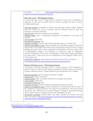 137
accessible at http://www.stat.gouv.qc.ca/statistiques/culture/cinema-
audiovisuel/resultats-exploitation/index.html.
Book sales survey - Methodological features
The new book sales survey186
collects data on the sales of new books to individuals or
organisms for their own use (rather than for resale). It considers all types of books,
including digital books.
Statistical population: booksellers in Québec excluding large retailers (Target, WalMart
until 2015, Costco, etc. are not surveyed: sales are estimated based on what the
distributors and editors sell them).
Statistical unit: bookshops, distributors and publishers.
Sampling design: none – all bookshops, distributors and publishers in the region are
included.
Time coverage: 2001-2015.
Partnerships established: none.
Frequency of release: data are collected and published online on a monthly basis.
Quality & Comparability issues: data are accurate and comparable. However, an important
data revision in 2012 means that monthly data for bookstores before 2011 are no longer
available and certain tables found in publications printed before 2012 are no longer valid.
A methodological change in the calculation of distributors’ sales for widespread
distribution beginning in 2007 results in a breakdown of these sales between superstores
and other points of sales which are not comparable with the breakdown before 2007.
Totals remain valid.
Accessibility conditions: yearly reports and monthly data are freely accessible at
http://www.stat.gouv.qc.ca/statistiques/culture/livre/vente/index.html.
Museums attendance survey - Methodological features
The museum institutions attendance survey187
contains statistics on the attendance of
different types of visitors (schools, groups, individuals) to different types of institutions:
museums, exhibition centers, outdoor exhibitions and interpretation sites in Québec.
Statistical population: all 440 museum institutions in Québec.
Statistical unit: museum institutions.
Sampling design: none – all museum institutions in the region are included.
Time coverage: 2003-2014.
Partnerships established: none.
Frequency of release: data are collected and published online every quarter.
Quality & Comparability issues: statistics released by the Observatory are the result of
the compilation of data provided by the museums that responded to the survey (more
than 98 per cent). Admissions are counted manually or through an automated counting
device. Overall, data are considered accurate and comparable over time.
Accessibility conditions: biannual reports and yearly, quarterly and monthly data are
freely accessible at http://www.stat.gouv.qc.ca/statistiques/culture/patrimoine-musees-
archives/institutions-museales/index.html.
186
http://www.stat.gouv.qc.ca/enquetes/culture/efim_an.html
187
http://www.stat.gouv.qc.ca/statistiques/culture/patrimoine-musees-archives/institutions-museales/index_an.html
 