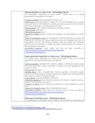 138
Municipal expenditure on culture survey - Methodological features
The municipalities’ expenditure on culture survey188
gathers data on the cultural
expenditure of municipalities in the region.
Statistical population: local municipalities in Québec (1 111).
Statistical unit: local municipalities in Québec. For the non-responding ones, as well as
towns with under 5 000 inhabitants, estimates are made using data from the Ministère
des Affaires municipales et de l’Occupation du territoire.
Sampling design: none – all local municipalities in the region included.
Time coverage: 2007-2013.
Partnerships established: none.
Frequency of release: data are collected and published in an online database on a yearly
basis.
Quality & Comparability issues: for municipalities of 100,000 inhabitants and above, the
response rate is 100 per cent. Data are therefore accurate and comparable over time. For
municipalities with less than 100,000 inhabitants, data are accurate and comparable
within the limits of estimates for smaller municipalities (which represent the majority of
the municipalities in the region).
Accessibility conditions: yearly reports and data are freely accessible at
http://www.stat.gouv.qc.ca/statistiques/culture/depenses-
culturelles/municipal/index.html.
Quebec government expenditures on culture survey - Methodological features
The Quebec public expenditure on culture survey gathers189
data on the cultural
expenditure by government departments and agencies.
Statistical population: all departments, ministries, agencies, commissions, boards, special
funds and government business enterprises of Quebec that have expenditures with
respect to culture.
Statistical unit: See above.
Sampling design: none – all departments, ministries, agencies, commissions, boards,
special funds and government business enterprises of Quebec that have expenditures
with respect to culture in the region included.
Time coverage: fiscal years 1985-86 to 2012-2013.
Partnerships established: none. Formerly conducted with Statistics Canada. Carried out
solely by the Observatory since 2012.
Frequency of release: data is collected and published in an online database on a yearly
basis.
Quality & Comparability issues: Data is comparable and accurate.
Accessibility conditions: yearly data and a particular report are freely accessible at
http://www.stat.gouv.qc.ca/statistiques/culture/depenses-
culturelles/provincial/index.html
Performing arts attendance survey - Methodological features
The performing arts attendance survey190
looks at the attendance to performing arts
188
http://www.stat.gouv.qc.ca/enquetes/culture/edmtc_an.html
189
http://www.stat.gouv.qc.ca/statistiques/culture/depenses-culturelles/federal/index_an.html
 