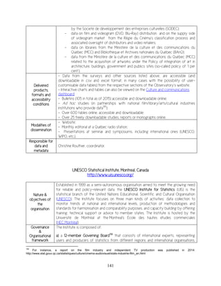 141
by the Societé de développement des entreprises culturelles (SODEC);
- data on film and videogram (DVD, Blu-Ray) distribution and on the supply side
of videogram market from the Régie du Cinéma’s classification process and
associated oversight of distributors and video retailers;
- data on libraries from the Ministère de la culture et des communications du
Québec (MCC) and Bibliothèque et Archives nationales du Québec (BAnQ);
- data from the Ministère de la culture et des communications du Québec (MCC)
related to the acquisition of artworks under the Policy of integration of art in
architecture, buildings, government and publics sites (so-called policy of ‘1 per
cent’).
Delivered
products,
formats and
accessibility
conditions
- Data from the surveys and other sources listed above, are accessible (and
downloadable in .csv and .excel format, in many cases with the possibility of user-
customisable data tables) from the respective sections of the Observatory’s website;
- Interactive charts and tables can also be viewed on the Culture and communications
dashboard;
- Bulletins (105 in total as of 2015) accessible and downloadable online;
- Ad hoc studies (in partnerships with national film/library/arts/cultural industries
institutions who provide data195
);
- Over 600 tables online, accessible and downloadable;
- Over 25 freely downloadable studies, reports or monographs online.
Modalities of
dissemination
- Website;
- Monthly editorial at a Québec radio station;
- Presentations at seminar and symposiums, including international ones (UNESCO,
WIPO, etc.).
Responsible for
data and
metadata
Christine Routhier, coordinator.
UNESCO Statistical Institute, Montreal, Canada
http://www.uis.unesco.org/
Nature &
objectives of
the
organisation
Established in 1999 as a semi-autonomous organisation aimed to meet the growing need
for reliable and policy-relevant data, the UNESCO Institute for Statistics (UIS) is the
statistical branch of the United Nations Educational, Scientific and Cultural Organisation
(UNESCO). The Institute focuses on three main kinds of activities: data collection to
monitor trends at national and international levels, production of methodologies and
standards for harmonisation and comparability purposes, and capacity building by offering
training, technical support or advice to member states. The Institute is hosted by the
Université de Montréal at the Montreal's École des hautes études commerciales
(HEC Montréal).
Governance
&
Organisational
framework
The Institute is composed of:
a) a 12-member Governing Board196
that consists of international experts, representing
users and producers of statistics from different regions and international organisations.
195
For instance, a report on the film industry and independent TV production was published in 2014:
http://www.stat.gouv.qc.ca/statistiques/culture/cinema-audiovisuel/stats-industrie-film_an.html
 