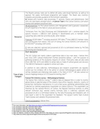 142
The Board's primary tasks are to define UIS policy and broad functions, as well as to
approve the yearly Institutional programme and budget. The Board also monitors,
evaluates and provides guidance on the Institute's operations.
b) Several units (science, data processing, IT services, finance and administration, field
units, etc.) and teams amongst which, a 4-person Team in the Culture Statistics Unit which
reviews and validates processed data.
Resources
HR and expertise: For the Culture Statistics Unit: Management staff (1 person) + researchers
(4) with expertise in the field of culture and social sciences.
Technicians from the Data Processing and Standardisation Unit + external experts for
specific missions + UNESCO staff working in decentralised units in member states
supporting data collection activities locally, when needed.
Financing: € 8.91 million 197
including around € 2.97 million 198
from UNESCO member states
and contributions from donors. The cost of running the Culture Statistics Unit amounts to
€ 450,000199
(including staff costs).
IT: data are collected, captured and processed at UIS in a centralised manner by the Data
processing and Standards Unit.
Type of data
managed
Short description
The UIS’ Culture Unit mainly collects quantitative data in two main areas - feature films
and, since 2015, cultural employment (further presented below) – with the purpose of
gathering evidence of the economic impacts of culture. Third party data are also used
(from UNCTAD, WTO and UNSD) to obtain data on trade of cultural goods and services.
The UNESCO framework is applied to obtain such data.
In addition to data collection, methodological and research assignments are regularly
carried out. For instance, UIS is the author of several methodological papers aimed at
setting standards and improving data quality in the field of CCS200
. UIS also carried out
various mappings/analysis of CCS based on existing data201
.
Feature Film Statistics survey - Methodological features
The feature films statistics survey202
collects data on released films in order to monitor
global trends in selected areas of this industry (box-office, linguistic diversity, country of
production, distribution mechanisms). It is an e-mail survey gathering administrative data
collected by national organisations responsible for cinema statistics. The respondent can
therefore be the national Ministry of Culture, the National Statistical Institute or other
relevant institution (e.g. national cinema institute). Data is collected, captured and
processed at UIS in a centralised manner by the Data Processing and Standards Unit. A
data report is sent to the respondent for feedback. The subject matter team (Culture
Team) reviews and validates the processed data.
Statistical population: feature films.
196
For more information, see http://www.uis.unesco.org/AboutUIS/Pages/governing-board.aspx
197
As converted in April 9th, 2015 from C$12 million
198
As converted in April 9th, 2015 from C$4 million
199
As converted in April 10th, 2015 from C$600,000.
200
http://www.uis.unesco.org/Culture/Pages/default.aspx
201
See, for instance, a study on CCS in Serbia (UIS 2015): http://www.uis.unesco.org/culture/Pages/fcs-case-study-serbia.aspx
202
http://www.uis.unesco.org/culture/Pages/cinema-survey-launch-2014.aspx
 