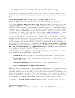 5. Composite index on cultural access and participation in Europe
As an example of composite index on cultural access and participation that could be developed by the CCS
Observatory (Scenario 3), we present the proposal developed by Andreas Joh. Wiesand a couple of years
ago.
THE ‘HELSINKI PARTICIPATION RESEARCH PROCESS’ – ACHIEVEMENTS AND PROSPECTS
Andreas Joh. Wiesand, Bonn (Executive Director, ERICarts Institute; Co-Editor of the "Compendium")208
A Europe-wide composite index on cultural access and participation in Europe, or even the more modest goal
of participation indicators set in 2012 by the Council of Europe's Parliamentary Assembly (PACE), can only be
achieved, if corresponding national surveys are not simply made available, but are also gradually harmonised
and complemented by additional information. Some of this information, regarding e.g. the rapid changes
taking place due to demography trends or new digital technologies, is already available in the Council of
Europe/ERICarts "Compendium" information and monitoring system (www.culturalpolicies.net), in several
comparative studies or could be delivered by partners, such as the European Audiovisual Observatory.
Surveying only ‘participation’ as such (if understood in a traditional sense, e.g. attending X times an arts event
or enrolling in a related educational programme) would not be sufficient to either provide intelligence that is
useful for democratic cultural, media and educational policymaking, or to enlighten us with regard to more
complex creative processes, including those in the arts or the "creative industries". Instead, the results of such
surveys need to be digested against the background of information on national or regional traditions and
achievements (take, for example, the popular singing traditions in the Baltic region) as well as of best practices
or indicators that highlight the impact of cultural activities in democratic societies. In addition, they need to
be compared or complemented with existing statistics, including e.g.
Infrastructural data (that also highlight accessibility, demographic differences and, again, national specialities –
see for example the well-developed Nordic library systems);
- Comparative user statistics published by international associations (museums, libraries, cinemas, etc.);
- Time use surveys, many of which subscribe already to the harmonised European Time Use Survey
(TUS) model of Eurostat;
- Production and sales figures in different branches (e.g. in the book or games market); or
- Statistics covering access to and practices in the "new media".
Nevertheless, and if we take a pragmatic approach, gradually closing the current (knowledge) gap of national
participation surveys remains a priority task. There is probably more around that could possibly be used for
comparative indexing than we are aware of (as could be seen from several contributions at the
CultureWatchEurope-Conference "Cultural Access and Participation – from Indicators to Policies for
Democracy", Helsinki June 30, 2012): This may also be a linguistic problem, since many national surveys were
not yet translated (cf. the German "KulturBarometer" surveys carried out during more than 20 years).
In this context, the Access & Participation Research Process envisaged in Helsinki 2012 consists of 10 steps:
208
Contribution at the 10th
Conference of Ministers responsible for Culture, Moscow 15 to 16 April 2013 (Council of Europe)
 