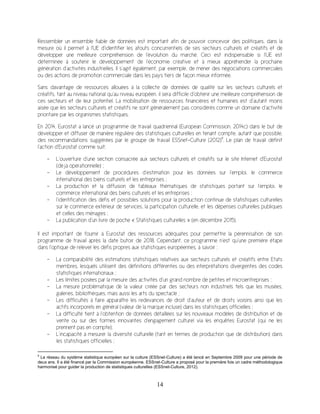 14
Ressembler un ensemble fiable de données est important afin de pouvoir concevoir des politiques, dans la
mesure où il permet à l’UE d’identifier les atouts concurrentiels de ses secteurs culturels et créatifs et de
développer une meilleure compréhension de l’évolution du marché. Ceci est indispensable si l’UE est
déterminée à soutenir le développement de l’économie créative et à mieux appréhender la prochaine
génération d’activités industrielles. Il s’agit également, par exemple, de mener des négociations commerciales
ou des actions de promotion commerciale dans les pays tiers de façon mieux informée.
Sans davantage de ressources allouées à la collecte de données de qualité sur les secteurs culturels et
créatifs, tant au niveau national qu’au niveau européen, il sera difficile d’obtenir une meilleure compréhension de
ces secteurs et de leur potentiel. La mobilisation de ressources financières et humaines est d’autant moins
aisée que les secteurs culturels et créatifs ne sont généralement pas considérés comme un domaine d’activité
prioritaire par les organismes statistiques.
En 2014, Eurostat a lancé un programme de travail quadriennal (European Commission, 2014c) dans le but de
développer et diffuser de manière régulière des statistiques culturelles en tenant compte, autant que possible,
des recommandations suggérées par le groupe de travail ESSnet-Culture (2012)9
. Le plan de travail définit
l’action d’Eurostat comme suit:
- L’ouverture d’une section consacrée aux secteurs culturels et créatifs sur le site Internet d’Eurostat
(déjà opérationnelle) ;
- Le développement de procédures d’estimation pour les données sur l’emploi, le commerce
international des biens culturels et les entreprises ;
- La production et la diffusion de tableaux thématiques de statistiques portant sur l’emploi, le
commerce international des biens culturels et les entreprises ;
- l’identification des défis et possibles solutions pour la production continue de statistiques culturelles
sur le commerce extérieur de services, la participation culturelle, et les dépenses culturelles publiques
et celles des ménages ;
- La publication d’un livre de poche « Statistiques culturelles » (en décembre 2015).
Il est important de fournir à Eurostat des ressources adéquates pour permettre la pérennisation de son
programme de travail après la date butoir de 2018. Cependant, ce programme n’est qu’une première étape
dans l’optique de relever les défis propres aux statistiques européennes, à savoir :
- La comparabilité des estimations statistiques relatives aux secteurs culturels et créatifs entre Etats
membres, lesquels utilisent des définitions différentes ou des interprétations divergentes des codes
statistiques internationaux ;
- Les limites posées par la mesure des activités d’un grand nombre de petites et microentreprises ;
- La mesure problématique de la valeur créée par des secteurs non industriels tels que les musées,
galeries, bibliothèques, mais aussi les arts du spectacle ;
- Les difficultés à faire apparaître les redevances de droit d’auteur et de droits voisins ainsi que les
actifs incorporels en général (valeur de la marque incluse) dans les statistiques officielles ;
- La difficulté tient à l’obtention de données détaillées sur les nouveaux modèles de distribution et de
vente ou sur des formes innovantes d'engagement culturel via les enquêtes Eurostat (qui ne les
prennent pas en compte);
- L’incapacité à mesurer la diversité culturelle (tant en termes de production que de distribution) dans
les statistiques officielles ;
9
Le réseau du système statistique européen sur la culture (ESSnet-Culture) a été lancé en Septembre 2009 pour une période de
deux ans. Il a été financé par la Commission européenne. ESSnet-Culture a proposé pour la première fois un cadre méthodologique
harmonisé pour guider la production de statistiques culturelles (ESSnet-Culture, 2012).
 