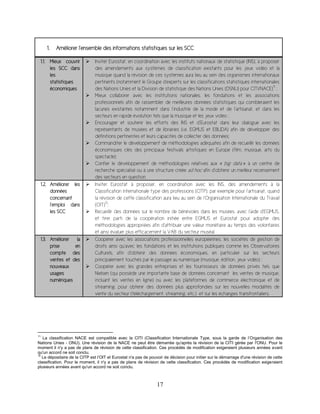 17
1. Améliorer l’ensemble des informations statistiques sur les SCC
1.1. Mieux couvrir
les SCC dans
les
statistiques
économiques
 Inviter Eurostat, en coordination avec les instituts nationaux de statistique (INS), à proposer
des amendements aux systèmes de classification existants pour les jeux vidéo et la
musique quand la révision de ces systèmes aura lieu au sein des organismes internationaux
pertinents (notamment le Groupe d'experts sur les classifications statistiques internationales
des Nations Unies et la Division de statistique des Nations Unies (DSNU) pour CITI/NACE)
11
;
 Mieux collaborer avec les institutions nationales, les fondations et les associations
professionnels afin de rassembler de meilleures données statistiques qui combleraient les
lacunes existantes notamment dans l’industrie de la mode et de l’artisanat, et dans les
secteurs en rapide évolution tels que la musique et les jeux vidéo ;
 Encourager et soutenir les efforts des INS et d’Eurostat dans leur dialogue avec les
représentants de musées et de librairies (i.e. EGMUS et EBLIDA) afin de développer des
définitions pertinentes et leurs capacités de collecter des données;
 Commanditer le développement de méthodologies adéquates afin de recueillir les données
économiques clés des principaux festivals artistiques en Europe (film, musique, arts du
spectacle);
 Confier le développement de méthodologies relatives aux « big data » à un centre de
recherche spécialisé ou à une structure créée ad hoc afin d’obtenir un meilleur recensement
des secteurs en question.
1.2. Améliorer les
données
concernant
l’emploi dans
les SCC
 Inviter Eurostat à proposer, en coordination avec les INS, des amendements à la
Classification internationale type des professions (CITP), par exemple pour l’artisanat, quand
la révision de cette classification aura lieu au sein de l’Organisation Internationale du Travail
(OIT)
12
;
 Recueillir des données sur le nombre de bénévoles dans les musées, avec l’aide d’EGMUS,
et tirer parti de la coopération initiée entre EGMUS et Eurostat pour adopter des
méthodologies appropriées afin d’attribuer une valeur monétaire au temps des volontaires
et ainsi évaluer plus efficacement la VAB du secteur muséal.
1.3. Améliorer la
prise en
compte des
ventes et des
nouveaux
usages
numériques
 Coopérer avec les associations professionnelles européennes, les sociétés de gestion de
droits ainsi qu’avec les fondations et les institutions publiques comme les Observatoires
Culturels, afin d’obtenir des données économiques, en particulier sur les secteurs
principalement touchés par le passage au numérique (musique, édition, jeux vidéo) ;
 Coopérer avec les grandes entreprises et les fournisseurs de données privés tels que
Nielsen (qui possède une importante base de données concernant les ventes de musique,
incluant les ventes en ligne) ou avec les plateformes de commerce électronique et de
streaming, pour obtenir des données plus approfondies sur les nouvelles modalités de
vente du secteur (téléchargement, streaming, etc.) et sur les échanges transfrontaliers.
11
La classification NACE est compatible avec la CITI (Classification Internationale Type, sous la garde de l’Organisation des
Nations Unies - ONU). Une révision de la NACE ne peut être démarrée qu'après la révision de la CITI gérée par l'ONU. Pour le
moment il n'y a pas de plans de révision de cette classification. Ces procédés de modification exigeraient plusieurs années avant
qu'un accord ne soit conclu.
12
Le dépositaire de la CITP est l’OIT et Eurostat n'a pas de pouvoir de décision pour initier sur le démarrage d'une révision de cette
classification. Pour le moment, il n'y a pas de plans de révision de cette classification. Ces procédés de modification exigeraient
plusieurs années avant qu'un accord ne soit conclu.
 