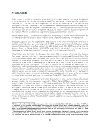 20
INTRODUCTION
Today, culture is widely recognised as a key asset nurturing both economic and social development,
including well-being. The cultural and creative sectors (CCS - see Chapter 1 infra-section 1 for the definition)
contribute to 3.3 per cent of the European GDP and employ 6.7 million people (3 per cent of total
employment) (European Commission, 2010)13
. Its contribution is expected to grow due to the declining role of
the manufacturing sector and the gradual shift from an industrial to a knowledge and service-based economy.
From a social point of view, culture strengthens individual and collective identities by preserving memories
and traditions. It favours social cohesion by promoting dialogue across different cultures.
Reliable and high quality CCS statistics at European level are necessary to monitor the sector’s economic and
social trends and develop evidence-based policies in a wide range of areas including innovation policies.
20 years have passed since the adoption of the 1995 resolution of the European Council on the promotion of
statistics concerning culture and economic growth. The 1995 resolution led to the creation of various working
groups at technical levels on cultural statistics: the ‘LEG-Culture’ group (1997-2000) was set up, then the
Working Group on Cultural Statistics (2001-2004) which led to the publication of the first Eurostat
Pocketbook on Cultural Statistics in 2007, and finally the ESSnet-Culture group (2009-2011).
ESSnet-Culture was financed by the European Commission (EC), on initiative of Eurostat (the European
Commission’s statistical body) and its coordination was entrusted to the Luxemburg Ministry of Culture. Four
task forces were established, each one headed by a Member State. Their work led to the following results:
definition of a conceptual framework on culture and its economic activities based on the statistical
classifications (Task Force 1); delimitation of a framework for culture statistics in the field of public
expenditure and private consumption (Task Force 2); definition of a framework and identification of a
methodology for the production of culture statistics in the field of business statistics and employment (Task
Force 3); and inventories of sources of cultural practices and social aspects of culture (Task Force 4). Various
recommendations were also issued to ensure better coverage of the sector in Eurostat surveys (particularly in
relation to entrepreneurship, employment and cultural participation) as well as to ensure better harmonisation
of existing data (e.g. on public and household expenditure) (Deroin, 2011; ESSnet-Culture, 2012).
Eurostat is working on the development and regular dissemination of culture statistics, taking into account,
wherever possible, the recommendations proposed by ESSnet-Culture (2012) as part of a new four-year
project initiated in 2014 with the support of DG Education and Culture (DG EAC). The project foresees the
development of routines and estimation procedures for the production and regular dissemination of
employment, international trade in cultural goods and business statistics, as well as the identification of
challenges and possible solutions for the continuative production of statistics on cultural participation,
international trade in cultural services, and finance (including both private and public spending on culture). This
four-year project also requires Eurostat to provide ad hoc support for statistical projects carried out in
Member States such as Satellite Accounts (SAs)14
. Eurostat supports inter-country collaboration to share
experience in this area.
13
Similar results are found in the first EU-wide mapping of the sector carried out by KEA in 2006 (2.6 per cent of the EU GDP and
3.1 per cent of the total employed population equal to 5.8 million jobs) as well as in more recent studies on the sector: TERA (2014)
finds that the CCS contribute up to 4.4 per cent of total EU GDP and 3.8 per cent of total European employment (8.5 million jobs)
and EY (2014) estimates the sector’s economic contribution at 4.2 per cent of Europe’s GDP and 3.3 per cent of the EU’s active
population in terms of employment (7 million jobs).
14
Generally speaking, a Satellite Account permits all the economic activities related to a sector in particular (CCS in this case) to
show up explicitly, rather than keeping them concealed in deeply disaggregated (low level) classification of the National Accounts.
This means that SAs filter the National Accounts for (in this case) culture-relevant activities in order to extract/estimate all culture-
 