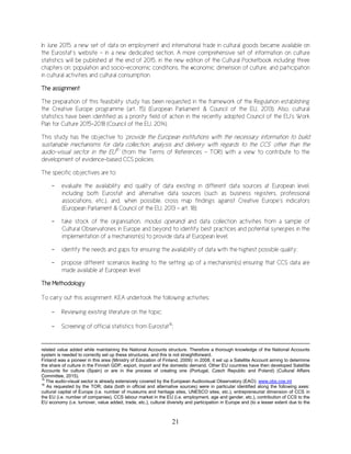 21
In June 2015, a new set of data on employment and international trade in cultural goods became available on
the Eurostat’s website – in a new dedicated section. A more comprehensive set of information on culture
statistics will be published at the end of 2015, in the new edition of the Cultural Pocketbook including three
chapters on: population and socio-economic conditions, the economic dimension of culture, and participation
in cultural activities and cultural consumption.
The assignment
The preparation of this feasibility study has been requested in the framework of the Regulation establishing
the Creative Europe programme (art. 15) (European Parliament & Council of the EU, 2013). Also, cultural
statistics have been identified as a priority field of action in the recently adopted Council of the EU’s Work
Plan for Culture 2015-2018 (Council of the EU, 2014).
This study has the objective to ‘provide the European institutions with the necessary information to build
sustainable mechanisms for data collection, analysis and delivery with regards to the CCS’ other than the
audio-visual sector in the EU15
’ (from the Terms of References – TOR) with a view to contribute to the
development of evidence-based CCS policies.
The specific objectives are to:
- evaluate the availability and quality of data existing in different data sources at European level,
including both Eurostat and alternative data sources (such as business registers, professional
associations, etc.), and, when possible, cross map findings against Creative Europe’s indicators
(European Parliament & Council of the EU, 2013 - art. 18);
- take stock of the organisation, modus operandi and data collection activities from a sample of
Cultural Observatories in Europe and beyond to identify best practices and potential synergies in the
implementation of a mechanism(s) to provide data at European level;
- identify the needs and gaps for ensuring the availability of data with the highest possible quality;
- propose different scenarios leading to the setting up of a mechanism(s) ensuring that CCS data are
made available at European level.
The Methodology
To carry out this assignment, KEA undertook the following activities:
- Reviewing existing literature on the topic;
- Screening of official statistics from Eurostat16
;
related value added while maintaining the National Accounts structure. Therefore a thorough knowledge of the National Accounts
system is needed to correctly set up these structures, and this is not straightforward.
Finland was a pioneer in this area (Ministry of Education of Finland, 2009): in 2008, it set up a Satellite Account aiming to determine
the share of culture in the Finnish GDP, export, import and the domestic demand. Other EU countries have then developed Satellite
Accounts for culture (Spain) or are in the process of creating one (Portugal, Czech Republic and Poland) (Cultural Affairs
Committee, 2015).
15
The audio-visual sector is already extensively covered by the European Audiovisual Observatory (EAO): www.obs.coe.int
16
As requested by the TOR, data (both in official and alternative sources) were in particular identified along the following axes:
cultural capital of Europe (i.e. number of museums and heritage sites, UNESCO sites, etc.), entrepreneurial dimension of CCS in
the EU (i.e. number of companies), CCS labour market in the EU (i.e. employment, age and gender, etc.), contribution of CCS to the
EU economy (i.e. turnover, value added, trade, etc.), cultural diversity and participation in Europe and (to a lesser extent due to the
 