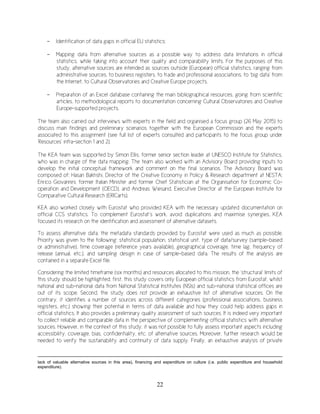 22
- Identification of data gaps in official EU statistics;
- Mapping data from alternative sources as a possible way to address data limitations in official
statistics, while taking into account their quality and comparability limits. For the purposes of this
study, alternative sources are intended as sources outside (European) official statistics, ranging from
administrative sources, to business registers, to trade and professional associations, to ‘big data’ from
the Internet, to Cultural Observatories and Creative Europe projects.
- Preparation of an Excel database containing the main bibliographical resources, going from scientific
articles, to methodological reports to documentation concerning Cultural Observatories and Creative
Europe-supported projects.
The team also carried out interviews with experts in the field and organised a focus group (26 May 2015) to
discuss main findings and preliminary scenarios together with the European Commission and the experts
associated to this assignment (see full list of experts consulted and participants to the focus group under
‘Resources’ infra-section 1 and 2).
The KEA team was supported by Simon Ellis, former senior section leader at UNESCO Institute for Statistics,
who was in charge of the data mapping. The team also worked with an Advisory Board providing inputs to
develop the initial conceptual framework and comment on the final scenarios. The Advisory Board was
composed of: Hasan Bakhshi, Director of the Creative Economy in Policy & Research department at NESTA;
Enrico Giovannini, former Italian Minister and former Chief Statistician at the Organisation for Economic Co-
operation and Development (OECD), and Andreas Wiesand, Executive Director at the European Institute for
Comparative Cultural Research (ERICarts).
KEA also worked closely with Eurostat who provided KEA with the necessary updated documentation on
official CCS statistics. To complement Eurostat’s work, avoid duplications and maximise synergies, KEA
focused its research on the identification and assessment of alternative datasets.
To assess alternative data, the metadata standards provided by Eurostat were used as much as possible.
Priority was given to the following: statistical population, statistical unit, type of data/survey (sample-based
or administrative), time coverage (reference years available), geographical coverage, time lag, frequency of
release (annual, etc.), and sampling design in case of sample-based data. The results of the analysis are
contained in a separate Excel file.
Considering the limited timeframe (six months) and resources allocated to this mission, the ‘structural’ limits of
this study should be highlighted: first, this study covers only European official statistics from Eurostat, whilst
national and sub-national data from National Statistical Institutes (NSIs) and sub-national statistical offices are
out of its scope. Second, the study does not provide an exhaustive list of alternative sources. On the
contrary, it identifies a number of sources across different categories (professional associations, business
registers, etc.) showing their potential in terms of data available and how they could help address gaps in
official statistics. It also provides a preliminary quality assessment of such sources. It is indeed very important
to collect reliable and comparable data in the perspective of complementing official statistics with alternative
sources. However, in the context of this study, it was not possible to fully assess important aspects including
accessibility, coverage, bias, confidentiality, etc. of alternative sources. Moreover, further research would be
needed to verify the sustainability and continuity of data supply. Finally, an exhaustive analysis of private
lack of valuable alternative sources in this area), financing and expenditure on culture (i.e. public expenditure and household
expenditure).
 