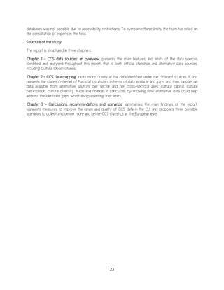 23
databases was not possible due to accessibility restrictions. To overcome these limits, the team has relied on
the consultation of experts in the field.
Structure of the study
The report is structured in three chapters:
‘Chapter 1 – CCS data sources: an overview’ presents the main features and limits of the data sources
identified and analysed throughout this report, that is both official statistics and alternative data sources,
including Cultural Observatories.
‘Chapter 2 – CCS data mapping’ looks more closely at the data identified under the different sources. It first
presents the state-of-the-art of Eurostat’s statistics in terms of data available and gaps, and then focuses on
data available from alternative sources (per sector and per cross-sectoral axes: cultural capital, cultural
participation, cultural diversity, trade and finance). It concludes by showing how alternative data could help
address the identified gaps, whilst also presenting their limits.
‘Chapter 3 - Conclusions, recommendations and scenarios’ summarises the main findings of the report,
suggests measures to improve the range and quality of CCS data in the EU, and proposes three possible
scenarios to collect and deliver more and better CCS statistics at the European level.
 