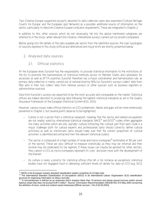 25
Two Creative Europe-supported projects devoted to data collection were also examined (‘Cultural Heritage
Counts for Europe’ and the European Jazz Network) as a possible additional source of information on the
sector, particularly to feed into Creative Europe’s indicator requirements. These are integrated in Chapter 2.
In addition to this, other sources which do not necessarily fall into the above mentioned categories are
referred to in the study, when relevant (for instance, international surveys carried out by private companies).
Before going into the details of the data available per sector from the identified sources, the main typologies
of sources explored in this study (official and alternative) and major limits are shortly presented below.
2. Analysed data sources
2.1. Official statistics
At the European level, Eurostat has the responsibility to provide statistical information to the institutions of
the EU to promote the harmonisation of statistical methods across its Member States and candidates for
accession as well as EFTA countries. Eurostat therefore has a major coordination and harmonisation role, as
primary data collection is mainly carried out at national level by NSIs (i.e. Eurostat’s surveys collect data from
NSIs who in their turn collect data from national surveys or other sources such as business registers or
administrative sources).
Data from Eurostat’s surveys are expected to be the most accurate and comparable on the market. Statistical
offices are indeed devoted to producing data following the highest statistical standards as set in the Quality
Assurance Framework of the European Statistical System (ESS, 2012).
However, various issues make official statistics on CCS problematic. Needs and gaps will be more extensively
presented in Chapter 2, but several points deserve to be highlighted:
- Culture is not a sector from a statistical viewpoint, meaning that the sector and related occupations
are not readily sized by international statistical standards: NACE17
and ISCO18
codes often aggregate
too many activities which are only ‘partially’ cultural. Extracting the ‘cultural’ part from each code is a
major challenge both for cultural experts and professionals (who should correctly define cultural
activities) as well as statisticians (who should make sure that the correct proportion of ‘cultural
activities’ is identified and extracted from the relevant statistical codes);
- The sector is composed of a high number of small and micro-companies19
(estimated at 90 per cent
of the sector). These are very difficult to measure statistically as they may be 'informal' and their
income may be undeclared to tax regimes. If these issues can maybe be ignored for other sectors,
they cannot in CCS as micro-companies represent its ‘core’, and even more with the development of
the Internet;
- As culture is rarely a priority for statistical offices (the UK is for instance an exception), statistical
bodies have not engaged much in delivering sufficient levels of details for data on CCS (e.g. ISCO
17
NACE is the European industry standard classification system consisting of a 6 digit code.
18
The International Standard Classification of Occupations (ISCO) is an International Labour Organization (ILO) classification
structure for organising information on labour and jobs.
19
“A microenterprise is defined as an enterprise which employs fewer than 10 persons and whose annual turnover and/or annual
balance sheet total does not exceed EUR 2 million”. Source: Commission Recommendation 2003/361/EC of 6 May 2003 concerning
the definition of micro, small and medium-sized enterprises [Official Journal L 124 of 20.05.2003].
 