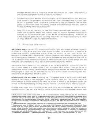 26
should be delivered at least at 4-digit level but not all countries do, see Chapter 2 infra-section 2.2)
or in processes leading to the revision of international standards20
;
- Estimates from countries are often difficult to compare due to different definitions used, which may
cover sectors such as gastronomy (not included in the ESSnet’s definition) or even include the same
sectors21
to a different ‘extent’: for instance, whilst ESSnet includes only one NACE code for video
games, UK and Sweden include two. Similarly, whilst UK and Sweden include three NACE codes to
measure advertising, ESSnet only includes one22
;
- Finally, CCS do not only have economic value. The cultural richness of Europe is also about its greatly
diverse offer of museums, theatres, films, concerts, books, etc. which are 'ingredients' contributing to
creativity and thus to the development of CCS and the EU innovation capacity. Detailed data on
cultural production, genres, etc. that would help measure the cultural capital and diversity of Europe
are simply outside the scope of European official statistics.
2.2. Alternative data sources
Administrative sources correspond to sources arising from the public administration (at national, regional or
local level) or private sector programmes when required to collect certain information to implement an
administrative regulation. Administrative sources include, for instance, tax data, social security data,
health/education records, local council registers, published business accounts, internal accounting data as well
as data held by private businesses such as credit agencies, telephone directories, retailers with store cards, as
well as (amongst others) administrative records of admissions/tickets sold in cultural heritage sites and
institutions, such as museums, libraries or archives, often centralised by national ministries.
Administrative sources therefore contain data which is not primarily collected for statistical purposes but
which is often viewed as a reliable source of data to compile official statistics. Although the use of
administrative sources is already common practice amongst statistical bodies, the major issue here is that
methodologies to collate data and definitions may vary a lot as they depend on national systems. Also,
administrative data are generally difficult to access.
Professional and trade associations representing the CCS, organised either at the national and/or EU level,
dispose of various kinds of data (employees, turnover, consumer habits, etc.). Data is often collected to
inform members on market evolutions and trends, for instance in relation to the emergence of new sale
services and delivery channels (e.g. streaming services). These data can also be used for advocacy purposes.
Publishing, video games, music and architecture are the sectors in which professional and trade associations’
contribution to data collection can be the most valuable. Professional and trade bodies indeed exist for these
20
Such processes would involve Eurostat, NSIs as well as international bodies, notably UNSD and ILO. The United Nations
Statistics Division (UNSD) serves under the United Nations Department of Economic and Social Affairs (DESA) as the central
mechanism within the Secretariat of the United Nations to supply the statistical needs and coordinating activities of the global
statistical system. The International Labour Organization (ILO) is a United Nations agency dealing with labour issues, particularly
international labour standards, social protection, and work opportunities for all. 185 of the 193 UN member states are members of
the ILO.
21
A different classification system has been proposed in the UK, based on occupations rather than sectors (NESTA, 2013).
22
Codes included under the ESSnet’s definition for video games: 58.21 Publishing of computer games (fully cultural); Codes
included in UK and Sweden: 58.21 Publishing of computer games (fully cultural), and 62.01 Computer programming activities
(partially cultural – it includes “Ready-made interactive leisure and entertainment software development” but also other programming
activities not included in the video games definition). Codes included under the ESSnet’s definition for advertising: 73.11 Advertising
agencies (partially cultural); Codes included in UK and Sweden: 70.21 Public relations and communication activities (only UK),
73.11 Advertising agencies and 73.12 Media representation (all partially cultural) (Oliver & Ohlbaum Associates Ltd., 2013).
 