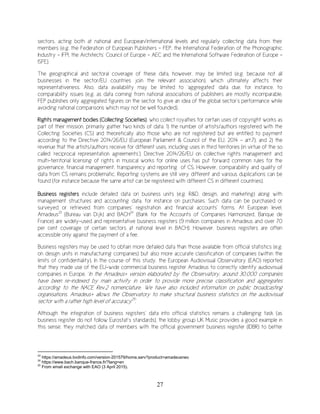 27
sectors, acting both at national and European/international levels and regularly collecting data from their
members (e.g. the Federation of European Publishers - FEP, the International Federation of the Phonographic
Industry – IFPI, the Architects’ Council of Europe – AEC and the International Software Federation of Europe -
ISFE).
The geographical and sectoral coverage of these data, however, may be limited (e.g. because not all
businesses in the sector/EU countries join the relevant association), which ultimately affects their
representativeness. Also, data availability may be limited to ‘aggregated’ data due, for instance, to
comparability issues (e.g. as data coming from national associations of publishers are mostly incomparable,
FEP publishes only aggregated figures on the sector to give an idea of the global sector’s performance while
avoiding national comparisons which may not be well founded).
Rights management bodies (Collecting Societies), who collect royalties for certain uses of copyright works as
part of their mission, primarily gather two kinds of data: 1) the number of artists/authors registered with the
Collecting Societies (CS) and theoretically also those who are not registered but are entitled to payment
according to the Directive 2014/26/EU (European Parliament & Council of the EU, 2014 - art.7), and 2) the
revenue that the artists/authors receive for different uses, including uses in third territories (in virtue of the so
called ‘reciprocal representation agreements’). Directive 2014/26/EU on collective rights management and
multi-territorial licensing of rights in musical works for online uses has put forward common rules for the
governance, financial management, transparency and reporting of CS. However, comparability and quality of
data from CS remains problematic. Reporting systems are still very different and various duplications can be
found (for instance because the same artist can be registered with different CS in different countries).
Business registers include detailed data on business units (e.g. R&D, design, and marketing) along with
management structures and accounting data, for instance on purchases. Such data can be purchased or
surveyed or retrieved from companies’ registration and financial accounts’ forms. At European level,
Amadeus23
(Bureau van Dijk) and BACH24
(Bank for the Accounts of Companies Harmonized, Banque de
France) are widely-used and representative business registers (9 million companies in Amadeus and over 70
per cent coverage of certain sectors at national level in BACH). However, business registers are often
accessible only against the payment of a fee.
Business registers may be used to obtain more detailed data than those available from official statistics (e.g.
on design units in manufacturing companies) but also more accurate classification of companies (within the
limits of confidentiality). In the course of this study, the European Audiovisual Observatory (EAO) reported
that they made use of the EU-wide commercial business register Amadeus to correctly identify audiovisual
companies in Europe. ‘In the Amadeus+ version elaborated by the Observatory, around 30,000 companies
have been re-indexed by main activity in order to provide more precise classification and aggregates
according to the NACE Rev.2 nomenclature. We have also included information on public broadcasting
organisations. Amadeus+ allows the Observatory to make structural business statistics on the audiovisual
sector with a rather high level of accuracy25
.’
Although the integration of business registers’ data into official statistics remains a challenging task (as
business register do not follow Eurostat’s standards), the lobby group UK Music provides a good example in
this sense: they matched data of members with the official government business register (IDBR) to better
23
https://amadeus.bvdinfo.com/version-201579/home.serv?product=amadeusneo
24
https://www.bach.banque-france.fr/?lang=en
25
From email exchange with EAO (3 April 2015).
 