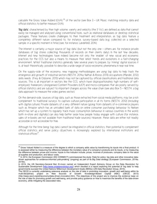 28
calculate the Gross Value Added (GVA) 26
of the sector (see Box 3 – UK Music: matching industry data and
official statistics to better measure GVA).
‘Big data’, characterised by their high volume, variety and velocity (the 3 ‘Vs’), are defined as data that cannot
easily be managed and analysed using conventional tools, such as relational databases or desktop statistical
packages. These features create challenges to their treatment and interpretation, as ‘big data’ feature a
completely different nature compared to, for instance, survey-based data (e.g. collected on a selected
sample, in a specific moment in time) (see, for instance, Landefeld, 2014).
The Internet is certainly a major source of ‘big data’ (but not the only one – others are, for instance private
databases of big stores collecting thousands of records on their clients daily). In the last few decades,
Internet and new technologies have indeed become not only the ‘enabler’ of new social and economic
practices for the CCS but also a means to measure their latest trends and evolutions in a fast-changing
environment. Whilst traditional statistics generally take several years to prepare, by ‘mining’ digital sources it
is, at least theoretically, possible to describe a wide range of socio-economic phenomena in near real time.
On the supply-side of the economy, new mapping methodologies are using big data to help track the
emergence and growth of industrial sectors (NESTA, 2014a; Nathan & Rosso 2013) occupations (Mandel, 2012)
skills needs (Frey & Osborne, 2013) which may not be captured by official classifications and traditional data
sources. This is all important in sectors like the CCS, which have disproportionately high numbers of self-
employed, freelancers, Unorganised Content Providers (UCP) and micro-companies that are poorly served by
official statistics and are subject to important changes across the value chain (see also Box 5 – NESTA: a big
data approach to measure the video games sector).
On the demand-side, sources of big data, such as those extracted from social media platforms, may be a rich
complement to traditional surveys to capture cultural participation in all its forms (NESTA, 2012) (including
with digital culture). Private datasets of a very different nature (going from datasets of e-commerce players
such as Amazon which has an unrivalled bank of data on online consumer purchasing behaviour to Nielsen
which has set up a system to regularly track music consumption behaviour in various countries in the world,
both in-store and digitally) can also help better seize how people today engage with culture (for instance,
sales of e-books are not available from traditional trade sources). However, these data are either not readily
accessible or not accessible for free.
Although for the time being ‘big data’ cannot be integrated in official statistics, their potential to complement
official statistics and serve policy objectives is increasingly explored by international institutions and
statistical offices27
.
26
Gross Valued Added is a measure of the degree to which a company adds value by transforming its inputs into a final product. It
is assessed either by measuring the difference between the monetary value of a company’s products and its inputs, or by measuring
the difference between prices and income. Inputs to this indicator include; prices, incomes of producers, company data on the value
of supplies and production, and labour costs.
27
In 2014, the European Commission (DG CONNECT) commissioned the study ‘Data for policy: big data and other innovative data-
driven approaches for evidence-informed policymaking’ (ongoing) as part of its Big Data strategy (European Commission, 2014a;
2014b).
In 2014, the UN Secretary-General Ban Ki-moon named an Independent Expert Advisory Group on the Data Revolution for
Sustainable Development (http://www.undatarevolution.org/) which resulted in a report exploring the potential of ‘big data’ to help
governments succeed the United Nations Millennium Development Goals (MDGs) (UN Data Revolution Group, 2014).
The OECD is currently undertaking extensive analysis on the role of data in promoting innovation, growth and well-being within its
multi-disciplinary project on New Sources of Growth: Knowledge-Based Capital (KBC) (OECD, 2013)
(http://www.oecd.org/sti/ieconomy/data-driven-innovation.htm). The objectives of the project are to improve the evidence base on
the role of data for promoting growth and well-being, and provide policy guidance on how to maximize the benefits of the data-driven
economy, while mitigating the associated risks.
 