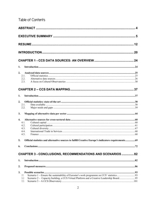 2
Table of Contents
ABSTRACT .................................................................................................................... 4
EXECUTIVE SUMMARY ................................................................................................ 5
RESUME....................................................................................................................... 12
INTRODUCTION........................................................................................................... 20
CHAPTER 1 - CCS DATA SOURCES: AN OVERVIEW.............................................. 24
1. Introduction......................................................................................................................................................24
2. Analysed data sources......................................................................................................................................25
2.1. Official statistics.......................................................................................................................................25
2.2. Alternative data sources............................................................................................................................26
2.3. A focus on Cultural Observatories ...........................................................................................................30
CHAPTER 2 – CCS DATA MAPPING.......................................................................... 37
1. Introduction......................................................................................................................................................37
2. Official statistics: state-of-the-art ...................................................................................................................38
2.1. Data available ...........................................................................................................................................38
2.2. Major needs and gaps ...............................................................................................................................39
3. Mapping of alternative data per sector ..........................................................................................................44
4. Alternative sources for cross-sectoral data....................................................................................................60
4.1. Cultural capital .........................................................................................................................................60
4.2. Cultural participation................................................................................................................................61
4.3. Cultural diversity......................................................................................................................................67
4.4. International Trade in Services.................................................................................................................68
4.5. Finance .....................................................................................................................................................68
5. Official statistics and alternative sources to fulfill Creative Europe’s indicators requirements...............69
6. Conclusions.......................................................................................................................................................72
CHAPTER 3 - CONCLUSIONS, RECOMMENDATIONS AND SCENARIOS .............. 82
1. Introduction......................................................................................................................................................82
2. Proposed measures...........................................................................................................................................86
3. Possible scenarios .............................................................................................................................................93
3.1. Scenario 1 – Ensure the sustainability of Eurostat’s work programme on CCS’ statistics............................93
3.2. Scenario 2 – Capacity building, a CCS Virtual Platform and a Creative Leadership Board ........................95
3.3. Scenario 3 – A CCS Observatory................................................................................................................101
 