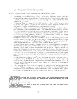 30
2.3. A focus on Cultural Observatories
As part of this research, seven Cultural Observatories were examined in detail, namely:
- The European Audiovisual Observatory (EAO)29
, a public service organisation created in 1992 and
managed under an Enlarged Partial Agreement of the Council of Europe (CoE)30
, by 40 Member States
and the European Union. It has the mission to collect data and provide a better understanding of the
audiovisual sector in Europe;
- The European Group on Museum Statistics (EGMUS)31
, born in Berlin in 2002 as a non-profit
organisation. EGMUS gathers experts in the field of museum statistics and policy with the aim of
collecting, promoting and publishing comparable statistical data on museums;
- The Compendium of Cultural Policies and Trends in Europe (Compendium)32
, a non-profit and web-
based partnership organisation founded in 1998 as a joint venture between the Council of Europe and
the European Institute for Comparative Cultural Research (ERICarts). Compendium regularly collects
and analyses information on national cultural policies in Europe. It also collates quantitative data on
cultural participation, public funding of culture, cultural trade, employment and prices from existing
sources (mainly Eurostat, OECD and national governments);
- ENUMERATE33
, a three-year project (2011-2014) funded under the ICT-PSP programme of the
European Commission to collect data on the digitisation of cultural heritage institutions in Europe,
now passed under the umbrella of the European platform “Europeana”34
and, more specifically, the EU-
funded project Europeana v3.0 (CIP-ICT-PSP-2013-7), which runs until May 2015;
- The Regional Observatory on Financing Culture in East-Central Europe (or Budapest Observatory,
later referred to as ‘BO’), a non-profit Foundation focused on Central and Eastern Europe, but its
geographical scope keeps expanding. Approximately once per year, BO collects qualitative data
(opinions) on cultural policies in European countries (e.g. problematic factors). The Observatory also
publishes monthly newsletters in which it analyses and comments on data coming both from
statistical offices and other sources such as festivals, professional associations, European funding
programmes, etc. BO is also involved in festival statistics and research projects at national level
(Hungary);
- The UNESCO Institute for Statistics (UIS)35
, a semi-autonomous organisation, established in 1999 as
the statistical body of UNESCO. It has the mission to develop common methodologies and
standards, collect and analyse data to monitor trends at national and international levels (on CCS in
general or specific topics such as feature films and employment), and provide statistical capacity
support to member states;
- The Observatoire de la culture et des communications du Québec (OCCQ)36
, a governmental body
founded in 2000 and working under the umbrella of the Québec Statistics Institute (ISQ). Its mission
is to produce, analyse and disseminate statistics in the field of culture and communication in Québec
(e.g. on several dimensions, such as cultural participation, public funding for culture, art sales, etc.).
29
http://www.obs.coe.int/
30
‘Partial agreement’ is a term used within the Council of Europe to refer to a major activity of European cooperation that is
organised by the Council of Europe but does not include all of its member states. Any expenditure would be made by the
participating states alone.
31
http://www.egmus.eu/
32
http://www.culturalpolicies.net/web/index.php
33
http://enumerate.eu/
34
European digital platform giving access to various types of cultural contents (e.g. image, texts, sounds, videos):
http://www.europeana.eu/portal/
35
http://www.uis.unesco.org/Pages/default.aspx
36
http://www.stat.gouv.qc.ca/statistiques/culture/
 