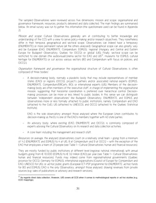 31
The sampled Observatories were reviewed across five dimensions: mission and scope, organisational and
governance framework, resources, products delivered and data collected. The main findings are summarised
below. An email survey was run to gather this information (the questionnaire used can be found in Appendix
2).
Mission and scope: Cultural Observatories generally aim at contributing to better knowledge and
understanding of the CCS with a view to serve policy-making and/or research objectives. They nonetheless
differ in their temporal, geographical and sectoral scope. Observatories can indeed have a temporary
(ENUMERATE) or more permanent nature (all the others analysed). Geographical scope can also greatly vary
and be European (EAO, ENUMERATE, Compendium, EGMUS), ‘regional’ (Hungary and Central and Eastern
Europe for Budapest Observatory, Québec for OCCQ) or ‘global’ (UIS). Finally, sectoral scope can be
restricted to one domain (the audiovisual/cinema sector for EAO and UIS37
, museums for EGMUS, cultural
heritage for ENUMERATE) or cut across various sectors (BO and Compendium with focus on policies, and
OCCQ.).
Organisation framework and governance: the organisational structure of Cultural Observatories is often
composed of three ‘bodies’:
- A decision-making body, normally a pluralistic body that may include representatives of member
states (EAO) or regions (OCCQ), project’s partners and/or associated national experts (EGMUS,
ENUMERATE, Compendium/ERICarts, BO), or international experts (UIS). Members of the decision-
making body are often members of the ‘executive staff’, in charge of implementing the organisational
mission, suggesting that horizontal coordination is preferred over hierarchical control. Decision-
making processes can be more or less linked to public bodies. In this sense we can distinguish
between “independent observatories” like Budapest Observatory, ENUMERATE, and EGMUS and
observatories more or less formally attached to public institutions, namely Compendium and EAO
(attached to the CoE), UIS (attached to UNESCO), and OCCQ (attached to the Québec Statistical
Institute).
EAO is the sole observatory amongst those analysed where the European Union contributes to
decision-making as the EU is one of the EAO’s members together with 40 state parties.
- An advisory body, where existing (EAO, ENUMERATE and OCCQ), is commonly composed of
experts advising the Cultural Observatory on its research and data collection activities.
- A ‘core team’ including the management and research staff.
Resources: on average, the analysed observatories count on a relatively small team - going from a minimum
of 1-2 (ENUMERATE and EGMUS) to 4 at UIS, 8 at Compendium and 9 at OCCQ - with the exception of the
EAO that employees a team of 23 people (see Table 1 - Cultural Observatories: human and financial resources).
They are mostly funded by public institutions at different level (regional, national, international), with annual
budgets going from € 10,000 (EGMUS) to € 3.2 million (EAO) per year (see Table 1 - Cultural Observatories:
human and financial resources). Funds may indeed come from regional/national governments (Québec
province for OCCQ, Germany for EGMUS), international organisations (Council of Europe for Compendium and
EAO, UNESCO for UIS), or ad hoc public grants (European ICT-PSP programme for ENUMERATE; ad hoc funds
for BO and EGMUS). EAO is the only Observatory, amongst those analysed, drawing revenues from private
sources (e.g. sales of publications or advisory and research services).
37
As regards direct data collection. However, UIS covers all CCS when it comes to methodological reports or ad hoc studies (e.g.
CCS’ mappings).
 