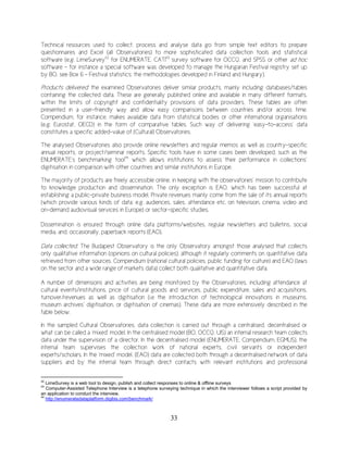 33
Technical resources used to collect, process and analyse data go from simple text editors to prepare
questionnaires and Excel (all Observatories) to more sophisticated data collection tools and statistical
software (e.g. LimeSurvey42
for ENUMERATE, CATI43
survey software for OCCQ, and SPSS or other ad hoc
software – for instance a special software was developed to manage the Hungarian Festival registry set up
by BO, see Box 6 – Festival statistics: the methodologies developed in Finland and Hungary).
Products delivered: the examined Observatories deliver similar products, mainly including databases/tables
containing the collected data. These are generally published online and available in many different formats,
within the limits of copyright and confidentiality provisions of data providers. These tables are often
presented in a user-friendly way and allow easy comparisons between countries and/or across time.
Compendium, for instance, makes available data from statistical bodies or other international organisations
(e.g. Eurostat, OECD) in the form of comparative tables. Such way of delivering ‘easy-to-access’ data
constitutes a specific added-value of (Cultural) Observatories.
The analysed Observatories also provide online newsletters and regular memos as well as country-specific
annual reports, or project/seminar reports. Specific tools have in some cases been developed, such as the
ENUMERATE’s benchmarking tool44
which allows institutions to assess their performance in collections’
digitisation in comparison with other countries and similar institutions in Europe.
The majority of products are freely accessible online, in keeping with the observatories’ mission to contribute
to knowledge production and dissemination. The only exception is EAO, which has been successful at
establishing a public-private business model. Private revenues mainly come from the sale of its annual reports
(which provide various kinds of data: e.g. audiences, sales, attendance etc. on television, cinema, video and
on-demand audiovisual services in Europe) or sector-specific studies.
Dissemination is ensured through online data platforms/websites, regular newsletters and bulletins, social
media, and, occasionally, paperback reports (EAO).
Data collected: The Budapest Observatory is the only Observatory amongst those analysed that collects
only qualitative information (opinions on cultural policies), although it regularly comments on quantitative data
retrieved from other sources. Compendium (national cultural policies, public funding for culture) and EAO (laws
on the sector and a wide range of markets data) collect both qualitative and quantitative data.
A number of dimensions and activities are being monitored by the Observatories, including attendance at
cultural events/institutions, price of cultural goods and services, public expenditure, sales and acquisitions,
turnover/revenues as well as digitisation (i.e the introduction of technological innovations in museums,
museum archives’ digitisation, or digitisation of cinemas). These data are more extensively described in the
table below.
In the sampled Cultural Observatories, data collection is carried out through a centralised, decentralised or
what can be called a ‘mixed’ model. In the centralised model (BO, OCCQ, UIS) an internal research team collects
data under the supervision of a director. In the decentralised model (ENUMERATE, Compendium, EGMUS), the
internal team supervises the collection work of national experts, civil servants or independent
experts/scholars. In the ‘mixed’ model, (EAO) data are collected both through a decentralised network of data
suppliers and by the internal team through direct contacts with relevant institutions and professional
42
LimeSurvey is a web tool to design, publish and collect responses to online & offline surveys
43
Computer-Assisted Telephone Interview is a telephone surveying technique in which the interviewer follows a script provided by
an application to conduct the interview.
44
http://enumeratedataplatform.digibis.com/benchmark/
 
