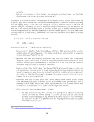 38
- Art crafts;
- Festivals (not mentioned in ESSnet-Culture – but mentioned in Creative Europe - as statistically
classified under other domains, in particular ‘performing arts’).
This chapter is structured as follows: it first presents official statistics on CCS available from Eurostat and
major data gaps, then it illustrates data available from alternative sources (as identified in Chapter 1) resulting
from the mapping, finally it draws conclusions showing in which way alternative data could help fill in the
identified data gaps, while taking into account their limits. Data from alternative sources are presented per
each cultural and creative domain (infra-section 3). However, as some types of data do not lend themselves
to a sectoral presentation but are better addressed by a cross-sectoral approach, data on cultural capital,
cultural participation, cultural diversity, international trade in services and finance are covered in a separate
section (4).
2. Official statistics: state-of-the-art
2.1. Data available
A rich amount of data on CCS can be extracted from Eurostat:
- Economic activity data from the EU Structural Business Statistics (SBS), which describe the structure,
conduct and performance of businesses in the EU by providing data such as number of companies,
turnover, Gross Value Added (GVA), etc.
- Innovation data from the Community Innovation Survey (CIS) which collects data on innovative
companies by sector and by type of innovation (new product, process, or marketing device) and on
conditions surrounding the development of an innovation, such as the objectives, the sources of
information, the public funding or expenditure in innovation.
- Employment data, from the EU Labour Force Survey (EU-LFS), which provide data on employment
and unemployment (such as number of people employed and unemployed, people employed per
type of occupation, sex, level of education and part time/full time, etc.). Information on ‘employment’
is in the form of data related to ‘occupation’ (meaning the job a person does) and ‘economic sector’
(meaning the sector a person works for).
- International trade data in cultural goods from Comext database which contains detailed external
trade data of physical goods as reported by the 28 EU member states, providing data such as
monetary value of books, films or video games exported between EU28 countries and with third
countries. Data are expressed in euro or in other units like weight when relevant.
- Cultural participation data from various surveys including:
o the Adult Education Survey (AES) covering adults’ participation in education and training
(formal, non-formal and informal learning) – e.g. both AES 2007 and AES 2011 included
questions on cultural participation (e.g. attendance to cultural sites and to live performances)
but these were included in an optional module and the geographical coverage was slightly
different for the two waves51
;
51
See: http://ec.europa.eu/eurostat/web/microdata/adult-education-survey
 