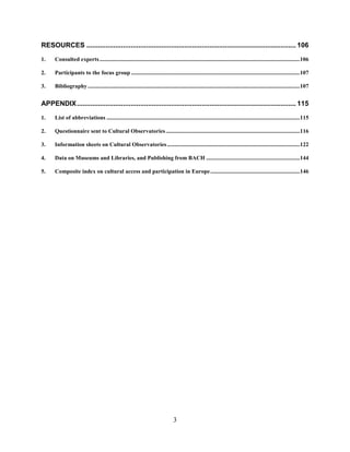 3
RESOURCES ............................................................................................................. 106
1. Consulted experts...........................................................................................................................................106
2. Participants to the focus group .....................................................................................................................107
3. Bibliography ...................................................................................................................................................107
APPENDIX.................................................................................................................. 115
1. List of abbreviations ......................................................................................................................................115
2. Questionnaire sent to Cultural Observatories.............................................................................................116
3. Information sheets on Cultural Observatories ............................................................................................122
4. Data on Museums and Libraries, and Publishing from BACH .................................................................144
5. Composite index on cultural access and participation in Europe..............................................................146
 