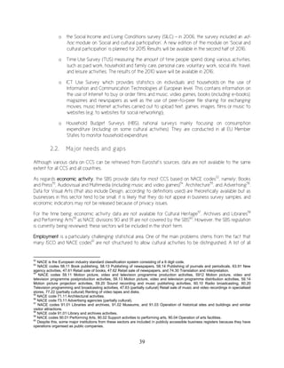39
o the Social Income and Living Conditions survey (SILC) – in 2006, the survey included an ad-
hoc module on ‘Social and cultural participation’. A new edition of the module on ‘Social and
cultural participation’ is planned for 2015. Results will be available in the second half of 2016;
o Time Use Survey (TUS) measuring the amount of time people spend doing various activities,
such as paid work, household and family care, personal care, voluntary work, social life, travel,
and leisure activities. The results of the 2010 wave will be available in 2016;
o ICT Use Survey which provides statistics on individuals and households on the use of
Information and Communication Technologies at European level. This contains information on
the use of Internet to buy or order films and music, video games, books (including e-books),
magazines and newspapers as well as the use of peer-to-peer file sharing for exchanging
movies, music Internet activities carried out to upload text, games, images, films or music to
websites (e.g. to websites for social networking);
o Household Budget Surveys (HBS), national surveys mainly focusing on consumption
expenditure (including on some cultural activities). They are conducted in all EU Member
States to monitor household expenditure.
2.2. Major needs and gaps
Although various data on CCS can be retrieved from Eurostat’s sources, data are not available to the same
extent for all CCS and all countries.
As regards economic activity, the SBS provide data for most CCS based on NACE codes52
, namely: Books
and Press53
, Audiovisual and Multimedia (including music and video games)54
, Architecture55
, and Advertising56
.
Data for Visual Arts (that also include Design, according to definitions used) are theoretically available but as
businesses in this sector tend to be small, it is likely that they do not appear in business survey samples, and
economic indicators may not be released because of privacy issues.
For the time being, economic activity data are not available for Cultural Heritage57
, Archives and Libraries58
and Performing Arts59
as NACE divisions 90 and 91 are not covered by the SBS60
. However, the SBS regulation
is currently being reviewed: these sectors will be included in the short term.
Employment is a particularly challenging statistical area. One of the main problems stems from the fact that
many ISCO and NACE codes61
are not structured to allow cultural activities to be distinguished. A list of all
52
NACE is the European industry standard classification system consisting of a 6 digit code.
53
NACE codes 58.11 Book publishing, 58.13 Publishing of newspapers, 58.14 Publishing of journals and periodicals, 63.91 New
agency activities, 47.61 Retail sale of books, 47.62 Retail sale of newspapers, and 74.30 Translation and interpretation.
54
NACE codes 59.11 Motion picture, video and television programme production activities, 5912 Motion picture, video and
television programme postproduction activities, 59.13 Motion picture, video and television programme distribution activities, 59.14
Motion picture projection activities, 59.20 Sound recording and music publishing activities, 60.10 Radio broadcasting, 60.20
Television programming and broadcasting activities, 47.63 (partially cultural) Retail sale of music and video recordings in specialised
stores, 77.22 (partially cultural) Renting of video tapes and disks.
55
NACE code 71.11 Architectural activities.
56
NACE code 73.11 Advertising agencies (partially cultural).
57
NACE codes 91.01 Libraries and archives, 91.02 Museums, and 91.03 Operation of historical sites and buildings and similar
visitor attractions.
58
NACE code 91.01 Library and archives activities.
59
NACE codes 90.01 Performing Arts, 90.02 Support activities to performing arts, 90.04 Operation of arts facilities.
60
Despite this, some major institutions from these sectors are included in publicly accessible business registers because they have
operations organised as public companies.
 