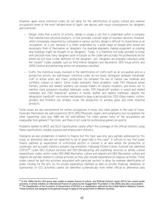 42
However, again some statistical codes do not allow for the identification of purely cultural and creative
occupations (even at the most detailed level of digits, see above), with major consequences for designers
and craftsmen:
- Design: more than a sector of activity, design is usually a job that is undertaken within a company
that manufactures physical products, or that provides a broad range of business services. However,
whilst increasingly requested by companies in various sectors, design is difficult to characterise as an
‘occupation’, or a job, because it is often undertaken by a wide range of people who would not
necessarily think of themselves as ‘designers’. For example engineers, making equipment or creating
new buildings might be thought of as ‘designers’. Today, it is therefore not really possible to know
with precision how many designers work in Europe, as the codes (and actually the professional sector
either) do not have a clear definition of the designers’ ‘job’. Designers are probably classified under
the “closest” codes available, such as 3432 Interior designers and decorators, 2651 Visual artists, and
2659 Creative and performing artists not elsewhere classified.
- Crafts: the statistical issues involved in the identification of crafts both as an occupation and as a
productive activity are well known: statistical codes do not easily distinguish between ‘handmade’
craft or artisan work, and “mass” production, nor between the use of ‘natural’ raw materials and
synthetic colours or fabrics. Some codes exemplify these problems: code 7321 (Abrasive wheel
formers, potters and related workers) can include makers of ceramic insulators, and bricks not to
mention mass produced moulded tableware; codes 7331 (Handicraft workers in wood and related
materials) and 7332 (Handicraft workers in textile, leather and related materials), despite the
designation ‘handicraft’ can involve mechanised or large scale production; 7322 (Glass makers, cutters,
grinders and finishers) can similarly cover the production of window glass and other industrial
products.
Some issues are also encountered for certain occupations in music and video games. In the case of music,
musicians themselves are well covered by ISCO 2652 (Musicians singers and composers), but occupations for
other supporting jobs (e.g. A&R) are not well-defined. For video games many of the occupations are
inseparable from general IT functions, and there is not code for professional gamers (e-sports).
Problems related to NACE and ISCO classifications clearly affect the coverage of the official statistics using
these classifications, notably business and employment statistics.
Standards are also problematic in relation to finance, but this topic was only very partially addressed by this
study as alternative data are not expected to be of great help in this case67
. It suffices to say that public
finance (defined as expenditure of institutional sectors in culture) is an area where the production of
systematic and accurate statistics presents big limitations. Following ESSnet-Culture, Eurostat has identified
COFOG68
codes 08.2 (Cultural services) and 08.3 (Broadcasting and publishing services) as wholly cultural
expenditures codes, whilst codes 08.5 (R&D Recreation, culture and religion) and 08.6 (Recreation, culture and
religion) are partially related to cultural activities as they also include expenditure on religious activities. These
codes cannot be split into activities associated with particular sectors to allow for example identification of
public funding for the arts. As for private expenditure (defined as data on private financing, donations, or
sponsorship of CCS activities) cannot be identified systematically from either official or alternative data
67
In the 1990s the EU LEG group was unable to assess finance of culture, and ESSnet-Culture’s report (2012) has voiced similar
concerns. A similar initiative on international finance of culture by the Guggenheim Foundation in the 2000s was also unsuccessful.
68
The Classification of the Functions of Government (COFOG) is a classification defined by the United Nations Statistics Division.
These functions are designed to be general enough to apply to the government of different countries.
 