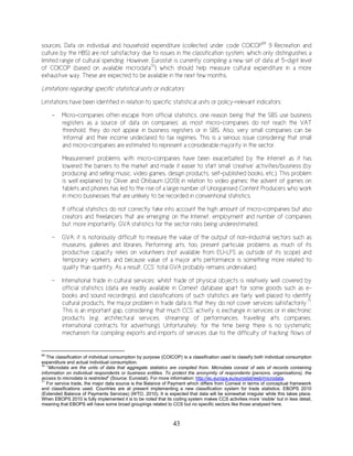 43
sources. Data on individual and household expenditure (collected under code COICOP69
9 Recreation and
culture by the HBS) are not satisfactory due to issues in the classification system, which only distinguishes a
limited range of cultural spending. However, Eurostat is currently compiling a new set of data at 5-digit level
of COICOP (based on available microdata70
) which should help measure cultural expenditure in a more
exhaustive way. These are expected to be available in the next few months.
Limitations regarding specific statistical units or indicators
Limitations have been identified in relation to specific statistical units or policy-relevant indicators:
- Micro-companies often escape from official statistics, one reason being that the SBS use business
registers as a source of data on companies: as most micro-companies do not reach the VAT
threshold, they do not appear in business registers or in SBS. Also, very small companies can be
‘informal’ and their income undeclared to tax regimes. This is a serious issue considering that small
and micro-companies are estimated to represent a considerable majority in the sector.
Measurement problems with micro-companies have been exacerbated by the Internet as it has
lowered the barriers to the market and made it easier to start small ‘creative’ activities/business (by
producing and selling music, video games, design products, self-published books, etc.). This problem
is well explained by Oliver and Ohibaum (2013) in relation to video games: the advent of games on
tablets and phones has led to the rise of a large number of Unorganised Content Producers who work
in micro businesses that are unlikely to be recorded in conventional statistics.
If official statistics do not correctly take into account the high amount of micro-companies but also
creators and freelancers that are emerging on the Internet, employment and number of companies
but, more importantly, GVA statistics for the sector risks being underestimated.
- GVA: it is notoriously difficult to measure the value of the output of non-industrial sectors such as
museums, galleries and libraries. Performing arts, too, present particular problems as much of its
productive capacity relies on volunteers (not available from EU-LFS as outside of its scope) and
temporary workers, and because value of a major arts performance is something more related to
quality than quantity. As a result, CCS’ total GVA probably remains undervalued.
- International trade in cultural services: whilst trade of physical objects is relatively well covered by
official statistics (data are readily available in Comext database apart for some goods such as e-
books and sound recordings), and classifications of such statistics are fairly well placed to identify
cultural products, the major problem in trade data is that they do not cover services satisfactorily 71
.
This is an important gap, considering that much CCS’ activity is exchange in services or in electronic
products (e.g. architectural services, streaming of performances, travelling arts companies,
international contracts for advertising). Unfortunately, for the time being there is no systematic
mechanism for compiling exports and imports of services due to the difficulty of tracking flows of
69
The classification of individual consumption by purpose (COICOP) is a classification used to classify both individual consumption
expenditure and actual individual consumption.
70
“Microdata are the units of data that aggregate statistics are compiled from. Microdata consist of sets of records containing
information on individual respondents or business entities. To protect the anonymity of respondents (persons, organisations), the
access to microdata is restricted” (Source: Eurostat). For more information: http://ec.europa.eu/eurostat/web/microdata.
71
For service trade, the major data source is the Balance of Payment which differs from Comext in terms of conceptual framework
and classifications used. Countries are at present implementing a new classification system for trade statistics: EBOPS 2010
(Extended Balance of Payments Services) (WTO, 2010). It is expected that data will be somewhat irregular while this takes place.
When EBOPS 2010 is fully implemented it is to be noted that its coding system makes CCS activities more ‘visible’ but in less detail,
meaning that EBOPS will have some broad groupings related to CCS but no specific sectors like those analysed here.
 