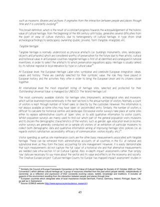 45
such as museums, libraries and archives. It originates from the interaction between people and places through
time and it is constantly evolving"74
.
This broad definition, which is the result of a constant progress towards the acknowledgement of the holistic
value of cultural heritage, from the beginning of the XIX century until today, generates several difficulties from
the point of view of culture statistics, due to heterogeneity of cultural heritage, in type (from small
archeological findings to landscapes), ownership (public, private), ‘form’ (tangible, intangible), etc.
Tangible heritage
Tangible heritage is normally understood as physical artefacts (i.e. buildings monuments, sites, landscapes,
objects and artworks) which are considered worthy of preservation for the future due to their artistic, cultural
and historical value. In all European countries tangible heritage is first of all identified and catalogued in national
inventories, in order to select the artefacts to which preservation regulations apply. Heritage is usually ranked
by its national, regional or local relevance by type or cultural value75
.
At European level, the European Heritage Label sites symbolise and celebrate European integration, ideals,
values and history. These are carefully selected for their symbolic value, the role they have played in
European history and the activities they offer in order to bring the European Union and its citizens closer
together.
At international level the most important listing of heritage sites, selected and protected for their
‘Outstanding Universal Value’ is managed by UNESCO: The World Heritage List.
The most commonly available statistic for heritage sites (monuments, archeological sites and museums,
which will be examined more extensively in the next section) is the annual number of visitors. Normally a count
of visitors is kept through number of ticket sales, or directly by the custodian. However, this information is
not always available as some sites may have ‘open’ or ‘uncontrolled’ entry. Similarly, the number of visitors is
difficult to calculate for historical centres and landscape. Occasional visitor surveys take place at some sites
either to replace administrative counts at ‘open’ sites, or to add qualitative information to visitor counts.
Whilst population surveys are mainly used to find out which part of the general population visits museums
and to discern the demographic characteristics of the visitors, such as gender, age, education level or income,
visitor surveys are generally conducted on (a sample of) visitors of an exhibition of particular museums to
collect both demographic data and qualitative information aiming at improving heritage sites' policies (i.e. as
regards visitor's satisfaction, accessibility, efficacy of communication, visitors loyalty, etc.)76
.
Visitor spending as well as site maintenance costs are the other basic measurements associated with tangible
heritage. These can be retrieved from administrative accounts of all countries in the EU, at national and
subnational level, as they form the basic accounting for site management. However, it is easily demonstrable
that such measurements do not capture the full ‘value’ of a historical site and that alternative measurements
are needed (see infra-section 4.1 on Cultural Capital). Also, in-depth impact assessments rather than simply
‘raw’ data are necessary to say more about the sector and its value and effects on the economy and society.
The Creative Europe project ‘Cultural Heritage Counts for Europe’ has mapped impact assessment studies in
74
Similarly the Council of Europe Framework Convention on the Value of Cultural Heritage for Society of 27 October 2005 (or ‘Faro
Convention”) which defines cultural heritage as “a group of resources inherited from the past which people identify, independently of
ownership, as a reflection and expression of their constantly evolving values, beliefs, knowledge and traditions. It includes all
aspects of the environment resulting from the interaction between people and places through time’.
75
European countries which designate sites of local importance include Denmark, France, Germany, Ireland, Portugal, Spain, UK,
as well as in Switzerland.
76
Source: EGMUS website (http://www.egmus.eu/en/audience_research/).
 