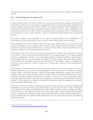 46
this area and provided recommendations to improve the production of evidence as regards cultural heritage
impacts.
Box 2 – “Cultural Heritage Counts for Europe” (CHCfE)
77
http://www.encatc.org/culturalheritagecountsforeurope/outcomes/
‘Cultural Heritage Counts for Europe’ (CHCfE)77
was a two-year Creative Europe supported project (2013-
2015), led by a consortium of seven partners including Europa Nostra, the European network advocating for
cultural heritage in Europe (as Lead Partner), ENCATC (the European Network on Cultural Management and
Cultural Policy Education), Heritage Europe (the European Association of Historic Towns and Regions), the
International Cultural Centre (Krakow, Poland), the Raymond Lemaire International Centre for Conservation at
the University of Leuven (Leuven, Belgium) as well as The Heritage Alliance (England, UK) (as associate
partner).
The project aimed to raise awareness on the value of cultural heritage for the development of
contemporary Europe by gathering evidence of impacts and developing policy recommendations.
The final report finds that the number of cultural heritage impact studies carried out in EU countries has
grown considerably in the last decades. While economic studies still predominate, the number of those
devoted to social and cultural impacts shows an increase from the 1990s onwards. Environmental impact
studies are however few, this being a new area of research.
Although only 6 per cent of the identified studies were conceived as a holistic impact assessment covering
the economic, social, cultural and environmental domains, the combined analysis of the mapped studies
provide a comprehensive overview of the wide-ranging benefits of investing in Europe’s cultural heritage.
These include impacts on the attractiveness and identity of Europe’s regions, cities, towns and rural areas,
the contribution to job creation, good return on investment due to the heritage’s ‘capacity’ to generate tax
revenue for public authorities, as well as improvement of social capital, quality of life and sustainable-led
regeneration.
Still, evidence of impacts could be improved. The project indeed finds that the calculation of the GVA
remains problematic for this sector (as also highlighted in this study) and that the number of heritage
impact studies in the field of education, creativity and sustainable development, as well as job creation in
related sectors remains limited. Moreover, there is an urgent need for harmonised methodologies and data
collection processes enabling the assessment of impacts in a holistic way: the surveyed organisations,
including public government or agencies, cultural organisations and research institutions, called for greater
support to build capacities and improve the production of evidence (through the development of adequate
skills, harmonised methodologies, etc.).
The report invites EU institutions to “adhere to and promote a holistic approach to collecting, managing and
interpreting data, both quantitative and qualitative, which can demonstrate the holistic impact of heritage”
and make use of the framework provided by the CHCfE’s report to identify, define and categorise heritage
impact indicators. It also suggests that the EU institutions should support training schemes for practitioners
who are responsible for conducting heritage impact assessments and providing cultural (heritage) statistics,
and recommends that the evidence collected through this project is made widely and freely accessible to
all interested parties.
 