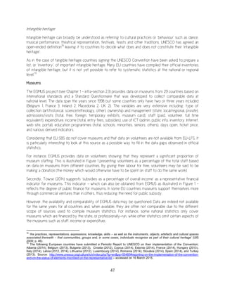 47
Intangible heritage
Intangible heritage can broadly be understood as referring to cultural practices or ‘behaviour’ such as dance,
musical performance, theatrical representation, festivals, feasts and other traditions. UNESCO has agreed an
open-ended definition78
leaving it to countries to decide what does and does not constitute their ‘intangible
heritage’.
As in the case of tangible heritage countries signing the UNESCO Convention have been asked to prepare a
list, or ‘inventory’, of important intangible heritage. Many EU countries have compiled their official inventories
of intangible heritage, but it is not yet possible to refer to systematic statistics at the national or regional
level.79
Museums
The EGMUS project (see Chapter 1 – infra-section 2.3) provides data on museums from 29 countries based on
international standards and a Standard Questionnaire that was developed to collect comparable data at
national level. The data span the years since 1998 but some countries only have two or three years included
(Belgium 1, France 3, Ireland 2, Macedonia 2, UK 2). The variables are very extensive including: type of
collection (art/historical, science/ethnology, other), ownership and management (state, local/regional, private),
admissions/visits (total, free, foreign, temporary exhibits, museum card), staff (paid, volunteer, full time
equivalent), expenditure, income (total, entry fees, subsidies), use of ICT (admin, public info, inventory, Internet,
web site, portal), education programmes (total, schools, minorities, seniors, others), days open, ticket price,
and various derived indicators.
Considering that EU SBS do not cover museums and that data on volunteers are not available from EU-LFS, it
is particularly interesting to look at this source as a possible way to fill in the data gaps observed in official
statistics.
For instance, EGMUS provides data on volunteers showing that they represent a significant proportion of
museum staffing. This is illustrated in Figure 1 presenting volunteers as a percentage of the total staff based
on data on museums from different countries. By giving their labour for free, volunteers may be said to be
making a donation (the money which would otherwise have to be spent on staff to do the same work)
Secondly, Towse (2014) suggests ‘subsidies as a percentage of overall income’ as a representative financial
indicator for museums. This indicator – which can also be obtained from EGMUS as illustrated in Figure 1 -
reflects the degree of public finance for museums. In some EU countries museums support themselves more
through commercial ventures than in others, thus reducing the need for public subsidy.
However, the availability and comparability of EGMUS data may be questioned. Data are indeed not available
for the same years for all countries and, when available, they are often not comparable due to the different
scope of sources used to compile museum statistics. For instance, some national statistics only cover
museums which are financed by the state, or professionally-run, while other statistics omit certain aspects of
the museums such as staff, income or expenditure.
78
‘the practices, representations, expressions, knowledge, skills – as well as the instruments, objects, artefacts and cultural spaces
associated therewith – that communities, groups and, in some cases, individuals recognise as part of their cultural heritage’ (UIS
2009; p. 46).
79
The following European countries have submitted a Periodic Report to UNESCO on their implementation of the Convention;
Albania (2014), Belgium (2013), Bulgaria (2013), Croatia (2012), Cyprus (2014), Estonia (2014), France (2014), Hungary (2013),
Italy (2014), Latvia (2012, 2014), Lithuania (2012), Luxembourg (2014), Romania (2014), Slovakia (2014), Spain (2014), and Turkey
(2013). Source: http://www.unesco.org/culture/ich/index.php?lg=en&pg=00460#reporting-on-the-implementation-of-the-convention-
and-on-the-status-of-elements-inscribed-on-the-representative-list – accessed on 16 March 2015.
 