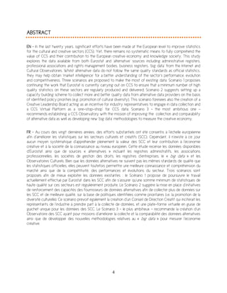 4
ABSTRACT
EN - In the last twenty years, significant efforts have been made at the European level to improve statistics
for the cultural and creative sectors (CCS). Yet, there remains no systematic means to fully comprehend the
value of CCS and their contribution to the European creative economy and knowledge society. This study
explores the data available from both Eurostat and ‘alternative’ sources including administrative registers,
professional associations and rights management bodies, business registers, ‘big data’ from the Internet and
Cultural Observatories. Whilst alternative data do not follow the same quality standards as official statistics,
they may help obtain ‘market intelligence’ for a better understanding of the sector’s performance, evolution
and competitiveness. Three scenarios are proposed to make the most of existing data: Scenario 1 proposes
continuing the work that Eurostat is currently carrying out on CCS to ensure that a minimum number of high
quality statistics on these sectors are regularly produced and delivered; Scenario 2 suggests setting up a
capacity building scheme to collect more and better quality data from alternative data providers on the basis
of identified policy priorities (e.g. promotion of cultural diversity). This scenario foresees also the creation of a
Creative Leadership Board acting as an incentive for industry representatives to engage in data collection and
a CCS Virtual Platform as a ‘one-stop-shop’ for CCS data; Scenario 3 – the most ambitious one -
recommends establishing a CCS Observatory with the mission of improving the collection and comparability
of alternative data as well as developing new ‘big data’ methodologies to measure the creative economy.
FR - Au cours des vingt dernières années, des efforts substantiels ont été consentis à l’échelle européenne
afin d’améliorer les statistiques sur les secteurs culturels et créatifs (SCC). Cependant, il n’existe à ce jour
aucun moyen systématique d’appréhender pleinement la valeur des SCC et leur contribution à l’économie
créative et à la société de la connaissance au niveau européen. Cette étude recense les données disponibles
d’Eurostat ainsi que de sources « alternatives » incluant les registres administratifs, les associations
professionnelles, les sociétés de gestion des droits, les registres d’entreprises, le « big data » et les
Observatoires Culturels. Bien que les données alternatives ne suivent pas les mêmes standards de qualité que
les statistiques officielles, elles peuvent toutefois permettre une meilleure connaissance et compréhension du
marché ainsi que de la compétitivité, des performances et évolutions du secteur. Trois scénarios sont
proposés afin de mieux exploiter les données existantes : le Scénario 1 propose de poursuivre le travail
actuellement effectué par Eurostat dans les SCC afin de s’assurer qu’une somme minimum de statistiques de
haute qualité sur ces secteurs est régulièrement produite. Le Scénario 2 suggère la mise en place d’initiatives
de renforcement des capacités des fournisseurs de données alternatives afin de collecter plus de données sur
les SCC et de meilleure qualité, sur la base de politiques identifiées comme prioritaires (i.e. la promotion de la
diversité culturelle). Ce scénario prévoit également la création d’un Conseil de Direction Créatif qui inciterait les
représentants de l’industrie à prendre part à la collecte de données, et une plate-forme virtuelle en guise de
guichet unique pour les données des SCC. Le Scénario 3 – le plus ambitieux – recommande la création d’un
Observatoire des SCC ayant pour missions d’améliorer la collecte et la comparabilité des données alternatives
ainsi que de développer des nouvelles méthodologies relatives au « big data » pour mesurer l’économie
créative.
 