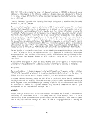 50
2013 (FEP, 2013), and contrasts this figure with Eurostat’s estimate of 300,000 in ‘book and journal
publishing’. A full explanation of this difference would require detailed analysis but is broadly to be attributed
to FEP using a narrower definition than the official sectoral and occupational classification (which also includes
journal publishing).
Collecting Societies (CS) provide other interesting data, though tending more to reflect the data of individual
authors as much as their publishers.
The number of authors who are registered with the relevant CS, otherwise called ‘members’ of the societies is
a statistic that relates to the number of authors working in a country, a figure that can be more or less
precisely compiled from national Labour Force Surveys. But again, there are many difficulties in comparing the
two estimates. Authors registered with CS may indeed not correspond to the real number of authors active in
the market if, for instance, they have created one or two works of art many years ago but are still drawing a
small revenue stream for reproduction/performance i.e. they are not ‘active’ anymore. In some cases the rights
are inherited and so the registered author is dead, while a family member who is not an artist/author receives
the revenue from reproduction/performance. Also, duplications may occur as a single artist/author may be
registered twice or more in different societies, if he works in more than one genre, and/or if he is registered
with more than one society which work in different EU states. These limits suggest that CS’ data are not
necessarily ready for immediate use and that further work is required to assess and improve their reliability.
The annual report of VG Wort, Europe’s largest collecting society by membership exemplifies some of these
problems. The society is mostly concerned with written ‘authors’. Meanwhile, of the some 180,000 individual
authors represented, many may be drawing royalties on works published many years ago including legatees
drawing royalties from deceased authors. VG Wort (2014) also points out that some authors used
pseudonyms.
As CS exist for all categories of authors and artists, what has been said here applies to all the other sectors
where rights are managed collectively (audiovisual, visual and performing arts, depending on the rights).
Newspapers
The international source of data on newspapers is the World Association of Newspaper and News Publishers
(WAN-IFRA86
). They publish annual details of circulation, advertising, and other elements of the sector. The
data are derived from national agencies including consultancy firms which specialise in media data.
WAN-IFRA data also increasingly include the ‘new’ on-line as well as print media. Data are presented for
nationally based titles, but, especially in the case of on-line editions, customers may turn to any newspaper
around the globe. Recent research on newspaper publishing shows that the combined use of official statistics
and alternative data sources, including from WAN-IFRA, may help better understand the sector’s ‘digital
developments’ and new competitiveness trends (JRC, 2012b).
Visual arts
Perhaps the major ‘alternative’ data for visual arts are those coming from the ‘art market’, in particular those
collected by The European Fine Art Fair - TEFAF taking place every year in Maastricht. Since 2000, TEFAF
compiles annual reports which examine the global art market (see for instance data from TEFAF on market
sales of major auction houses Sotheby’s and Christie’s in Table 3), changing patterns of art collecting, the
86
www.wan-ifra.org
 