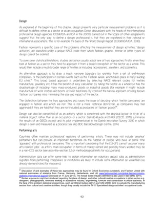 52
Design
As explained at the beginning of this chapter, design presents very particular measurement problems as it is
difficult to define, either as a sector or as an occupation. Direct discussions with the heads of the international
professional design agencies ICOGRADA and IDA in the 2000s carried out in the scope of other assignments
suggest that the only way to define a design professional is that they are registered in their national or
international associations. This is for example the basis of the World Design Report (ICOGRADA/IDA, 2010).
Fashion represents a specific case of the problems affecting the measurement of design activities: “design
activities” are classified under a unique NACE code from which fashion, graphic, interior or other types of
design cannot be isolated.
To overcome statistical limitations, studies on fashion usually adopt one of two approaches. Firstly when they
look at fashion as a sector they tend to approach it from a broad conception of the sector as a whole. This
would then include a much broader range of textiles or including ‘accessories’, jewellery, and cosmetics.
An alternative approach is to draw a much narrower boundary by working from a set of well-known
companies, or the participants in certain events such as the ‘Fashion Week’ which takes place in many leading
EU cities.87
This broad based approach is undertaken by selecting NACE relevant codes for textiles
manufacture, jewellery etc. It has the benefit of easy calculation by taking the sector as a whole but has the
disadvantage of including many mass-produced goods or industrial goods (for example it might include
manufacture of work clothes and boots, or basic bed linen). By contrast the narrow approach of using known
‘fashion’ companies risks minimising the size and impact of the sector.
The distinction between the two approaches also raises the issue of deciding which ‘textile companies’ are
engaged in fashion and which are not. This is not a mere technical distinction, as companies may feel
aggrieved if they are told that they are not included as producers of ‘fashion’ goods88
.
Design can also be conceived of as an activity which is concerned with the physical layout or style of a
material object, rather than as an occupation or a sector. Galindo-Rueda and Millot (OECD, 2015) summarise
the results of an OECD project and its pilot implementation in the Danish Innovation Survey 2010 in which
design is seen and measured as a process (see also BDC Barcelona Design Centre, 2014).
Performing arts
Countries often maintain ‘professional’ registers of performing artists. These may not include ‘amateur’
performers but can provide an important benchmark on the number of people who have at some time
‘appeared’ with professional companies. This is important considering that the EU-LFS cannot ‘uncover’ many
arts-related ‘jobs’ as artists’ ‘main occupation’ in terms of money earned and possibly hours worked may be
in a non-CCS sector (see also infra-section 2.2 on methodological limits for occupations).
Administrative data can offer some help to obtain information on voluntary unpaid jobs as administrative
registers from performing ‘companies’ or institutions are likely to include some information on volunteers (as
already demonstrated for museums).
87
Discussion of and examples of these two approaches may be found in Oxford Economics (undated), and Fashion United with
national summaries of statistics from France, Germany, Netherlands, and UK www.fashionunited.com/global-fashion-industry-
statistics-international-apparel (accessed on 17 June 2015). The ‘broad’ textile industry definition is also used in Italy (SMI, 2014).
88
Similar arguments might be introduced regarding the place of design, and other cultural/creative occupations in other sectors e.g.
designers, photographers, librarians working in automotive industry, engineering, furniture and construction in official statistics. In
the face of this problem statistical programmes, such as ESSnet-Culture (2012) and UIS (2009), tend to exclude the manufacturing
sectors from cultural and creative activities, though they usually include the 7410 ‘Specialised design activities’ occupational code.
 