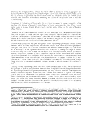 54
determining the emergence of new actors in the market notably at distribution level (e.g. aggregators and
distribution platforms including e-retailers) and affecting the way music is produced and consumed as well as
the way revenues are generated and delivered, both within and outside the sector (i.e. contents create
enormous value for Internet intermediaries determining the success of web platforms such as YouTube,
iTunes or Spotify).
As explained at the beginning of this chapter, this new ‘digital ecosystem’ is poorly measured by official
statistics, either because of possible ‘misclassification’ of music companies under more ‘ICT/new media
related codes’ or because detailed data on market evolutions simply fall outside the scope of European
official statistics.
Considering the important changes that the music sector is undergoing, more comprehensive and detailed
data on the sector’s composition, sales (e.g. sales of sound recordings; sales of streaming or downloads) and
income (e.g. performing rights income/royalties91
from concerts or in relation to broadcasting and on demand
delivery) would allow a more in-depth analysis of the sector’s competitiveness. Not only the industry, but
also policy makers do need this information to shape appropriate policies92
.
Data from trade associations and rights management bodies representing right holders in music (authors,
publishers, artists, musicians and producers) may serve this purpose (even if their sectoral and geographical
coverage is often partial). IFPI, for instance, publishes the annual review ‘The Recording Industry by Numbers’
and an annual report on the ‘Digital Musical Industry’ which is devoted to tracking the changes in business
models (containing data on, for instance, use free or paid music streaming/download services, global digital
revenues, global digital revenues by sector: downloads, physical formats, performance rights revenues,
synchronisation revenues, etc.). The reviews are global and largely based on industry submissions worldwide.
Figures are provided by the members of IFPI in the respective markets to the local IFPI group. IFPI applies a
coverage factor to the figures to account for non-reporting companies (IFPI, 2012). IFPI revenue data for
Europe is, like other global datasets explored in this report, available for a limited number of 22 countries (IFPI,
2012)93
.
Collecting Societies representing authors in the music sector collect a number of useful data on right holders
and typologies of revenues, amongst which: the total number of registered members; categories of members
and in percentage; breakdown of gender (male/female), age; living/deceased members; works represented;
number of new works registered and exploited; users/ licensees; total collections of royalties; collections by
type of rights: public performance (radio, television, cable, satellite, digital, multimedia, phono, live music,
theatre, cinema, other), mechanical reproduction (radio, TV, video, synchro, phono, digital multimedia, others:
private copy, resale right, lending, multimedia, karaoke etc.), online (performance/mechanical reproduction,
download, streaming, subscription/tethered download, ringtone, on-demand, customised, etc.); collections by
geographical area - balance of payments with third countries.
91
A more in-depth work might be needed to better understand to which extent copyright royalties are included in broader official
statistics for the sector (e.g. turnover, GVA, etc.). e.g. code 9002 ‘Support activities to performing arts’ includes performing arts
event production and presentation services, performing arts events promotion and organisation services including management of
services for rights attached to artistic, literary, music works, except cinema and audiovisual works, and other performing arts support
services. Copyright revenues are therefore likely to be aggregated into broader turnover figures of companies classified under this
code.
92
Whilst the Internet is considered as a major opportunity to increase the circulation of cultural content in Europe and beyond as
well as make the CCS more sustainable, online dissemination of copyrighted content has not reached its full potential yet (e.g.
download sales remain the principal source of digital revenue for record companies, but their value fell by 8 per cent in 2014, which
is not necessarily compensated by the rise of streaming services (IFPI, 2015)). The Digital Single Market strategy and in particular
the revision of the copyright directive are very much about how to increase online dissemination of copyright content.
93
Austria, Belgium, Bulgaria, Croatia, Czech Republic, Denmark, Finland, France, Germany, Greece, Hungary, Italy, Norway,
Poland, Portugal, Slovakia, Spain, Sweden, Switzerland, Turkey, and UK provided revenue figures in 2011.
 