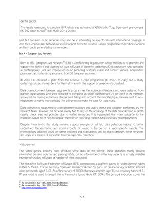 57
on the sector.
The results were used to calculate GVA which was estimated at €5.34 billion96
, up 9 per cent year-on-year
(€ 4.92 billion in 201297
) (UK Music 2014a, 2014b).
Last but not least, music networks may also be an interesting source of data with international coverage: in
2011 the European Jazz Network received support from the Creative Europe programme to produce evidence
on the impacts generated by its members.
Box 4 – European Jazz Network
Born in 1987, European Jazz Network98
(EJN) is a networking organisation whose mission is to promote and
support the identity and diversity of jazz in Europe. It currently comprises 80 organisations who specialise
in contemporary jazz and improvised music (including festivals, clubs and concert venues, independent
promoters and national organisations) from 26 European countries.
In 2010, EJN obtained a grant from the Creative Europe programme (€ 11,567) to carry out a study
collecting data on its members for the first time with the support of an external consultant.
Data on employment, turnover, jazz events’ programme, the audience/attendance, etc. were collected from
partner organisations who were required to complete an online questionnaire. 74 per cent of its members
answered the main questionnaire (84 per cent taking into account the simplified questionnaire sent to non-
respondents), mainly motivated by the willingness to make the case for jazz music.
Data collection is supported by a detailed methodology and quality check and validation performed by the
research team. However, the network mainly had to rely on the accuracy of the data provided and in-depth
quality check was not possible due to limited resources. It is suggested that more guidance to the
members would be of help to support members in providing correct data (especially on employment).
Despite these limits, this study remains a good example of ad hoc data collection helping to better
understand the economic and social impacts of music in Europe, on a very specific sample. The
methodology adopted could be further explored and standardised and be shared amongst other networks
in Europe as a source of inspiration to encourage data collection.
Video games
The video games industry does produce some data on the sector. These statistics mainly provide
information on sales volumes and gaming habits, but no information on other key aspects is actually available
(number of studios in Europe or number of titles produced).
The Interactive Software Federation of Europe (ISFE) commissions a quarterly survey of ‘video gaming’ habits
in the US, the UK, France, Germany, Spain and Russia conducted by Ipsos. An on-line survey of 6,000 internet
users per month, aged 6-64. An offline survey of 1,000 interviews a month (age 18+ but covering habits of 6-
17 year olds), is used to weight the online results (Ipsos Media CT, 2014). The principal indicators cover the
96
As converted in July 13th, 2015, from £3.8 billion.
97
As converted in July 13th, 2015, from £3.5 billion.
98
http://www.europejazz.net/
 