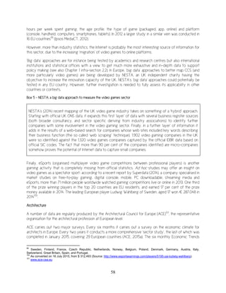 58
hours per week spent gaming, the age profile, the type of game (packaged, app, online) and platform
(console, handheld, computers, smartphones, tablets). In 2012 a larger study in a similar vein was conducted in
16 EU countries99
(Ipsos MediaCT, 2012).
However, more than industry statistics, the Internet is probably the most interesting source of information for
this sector, due to the increasing ‘migration’ of video games to online platforms.
‘Big data’ approaches are for instance being tested by academics and research centres but also international
institutions and statistical offices with a view to get much more exhaustive and in-depth data to support
policy making (see also Chapter 1 infra-section 2.2). In Europe, ‘big data’ approaches to better map CCS (and
more particularly video games) are being developed by NESTA, an UK independent charity having the
objective to increase the innovation capacity of the UK. NESTA’s ‘big data’ approaches could potentially be
tested in any EU country. However, further investigation is needed to fully assess its applicability in other
countries or contexts.
Box 5 – NESTA: a big data approach to measure the video games sector
NESTA’s (2014) recent mapping of the UK video game industry takes on something of a ‘hybrid’ approach.
Starting with official UK ONS data, it expands this first ‘layer’ of data with several business register sources
(both broader consultancy, and sector specific deriving from industry associations) to identify further
companies with some involvement in the video gaming sector. Finally, in a further ‘layer’ of information it
adds in the results of a web-based search for companies whose web sites included key words describing
their business function (the so called ‘web scraping’ technique). 1,902 video gaming companies in the UK
were so identified against the 1,320 video games companies captured by the official IDBR data based on
official SIC codes. The fact that more than 90 per cent of the companies identified are micro-companies
somehow proves the potential of Internet data to capture small companies.
Finally, eSports (organised multiplayer video game competitions between professional players) is another
gaming activity that is completely missing from official statistics. Ad hoc studies may offer an insight on
video games as a spectator sport: according to a recent report by Superdata (2014), a company specialised in
market studies on free-to-play gaming, digital console, mobile, PC downloadable, streaming media and
eSports, more than 71 million people worldwide watched gaming competitions live or online in 2013. One third
of the prize winning players in the top 20 countries are EU residents, and earned 17 per cent of the prize
money available in 2014. The leading European player Ludwig Wahlberg of Sweden, aged 17 won € 287,048 in
2014100
.
Architecture
A number of data are regularly produced by the Architectural Council for Europe (ACE)101
, the representative
organisation for the architectural profession at European level.
ACE carries out two major surveys. Every six months it carries out a survey on the economic climate for
architects in Europe. Every two years it conducts a more comprehensive ‘sector study’, the last of which was
completed in January 2015, covering 29 European countries (ACE, 2015a). The six monthly Economic Trends
99
Sweden, Finland, France, Czech Republic, Netherlands, Norway, Belgium, Poland, Denmark, Germany, Austria, Italy,
Switzerland, Great Britain, Spain, and Portugal.
100
As converted on 16 July 2015, from $ 312,493 (Source: http://www.esportsearnings.com/players/5195-zai-ludwig-wahlberg).
101
www.ace-cea.eu
 