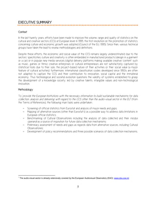 5
EXECUTIVE SUMMARY
Context
In the last twenty years, efforts have been made to improve the volume, range and quality of statistics on the
cultural and creative sectors (CCS) at European level. In 1995, the first resolution on the promotion of statistics
concerning culture and economic growth was adopted (Council of the EU, 1995). Since then, various technical
groups have taken the lead to review methodologies and definitions.
Despite these efforts, the economic and social value of the CCS remains largely underestimated due to the
sectors’ specificities: culture and creativity is often embedded in manufactured products (design in a garment
or a car) or in popular new media services (digital delivery platforms making available creative ‘content’ such
as music, games or films); creative enterprises or cultural entrepreneurs are not satisfactorily captured by
statistical tools due to their size, the project-based nature of their activities or their social value (a major
feature of cultural activities); furthermore, international classification codes developed since 1950s are often
not adapted to capture the CCS and their contribution to innovation, social capital and the immaterial
economy. Thus technological and societal evolution questions the validity of systems established to grasp
the development of a knowledge society, led by creative talents, intangible values and non-technological
innovation.
Methodology
To ‘provide the European Institutions with the necessary information to build sustainable mechanisms for data
collection, analysis and delivering with regard to the CCS other than the audio-visual sector in the EU1
’ (from
the Terms of References), the following main tasks were undertaken:
- Screening of official statistics from Eurostat and analysis of major needs and gaps;
- Mapping of alternative sources (other than Eurostat’s) as a possible way to address data limitations in
European official statistics;
- Benchmarking of Cultural Observatories including the analysis of data collected and their modus
operandi as a source of inspiration for future data collection mechanisms;
- Preliminary assessment of needs and gaps as regards data from alternative sources, including Cultural
Observatories;
- Development of policy recommendations and three possible scenarios of data collection mechanisms.
1
The audio-visual sector is already extensively covered by the European Audiovisual Observatory (EAO): www.obs.coe.int
 