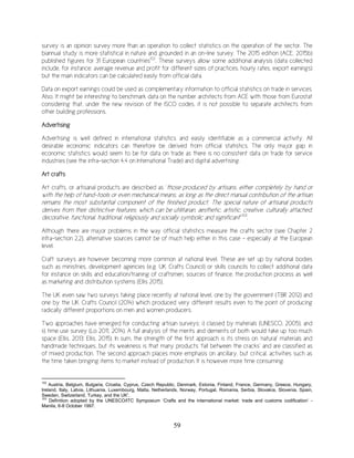 59
survey is an opinion survey more than an operation to collect statistics on the operation of the sector. The
biannual study is more statistical in nature and grounded in an on-line survey. The 2015 edition (ACE, 2015b)
published figures for 31 European countries102
. These surveys allow some additional analysis (data collected
include, for instance: average revenue and profit for different sizes of practices, hourly rates, export earnings)
but the main indicators can be calculated easily from official data.
Data on export earnings could be used as complementary information to official statistics on trade in services.
Also, It might be interesting to benchmark data on the number architects from ACE with those from Eurostat
considering that, under the new revision of the ISCO codes, it is not possible to separate architects from
other building professions.
Advertising
Advertising is well defined in international statistics and easily identifiable as a commercial activity. All
desirable economic indicators can therefore be derived from official statistics. The only major gap in
economic statistics would seem to be for data on trade as there is no consistent data on trade for service
industries (see the infra-section 4.4 on International Trade) and digital advertising.
Art crafts
Art crafts, or artisanal products are described as ‘those produced by artisans, either completely by hand or
with the help of hand-tools or even mechanical means, as long as the direct manual contribution of the artisan
remains the most substantial component of the finished product. The special nature of artisanal products
derives from their distinctive features, which can be utilitarian, aesthetic, artistic, creative, culturally attached,
decorative, functional, traditional, religiously and socially symbolic and significant’’103
.
Although there are major problems in the way official statistics measure the crafts sector (see Chapter 2
infra-section 2.2), alternative sources cannot be of much help either in this case – especially at the European
level.
Craft surveys are however becoming more common at national level. These are set up by national bodies
such as ministries, development agencies (e.g. UK Crafts Council) or skills councils to collect additional data
for instance on skills and education/training of craftsmen, sources of finance, the production process as well
as marketing and distribution systems (Ellis 2015).
The UK even saw two surveys taking place recently at national level, one by the government (TBR 2012) and
one by the UK Crafts Council (2014) which produced very different results even to the point of producing
radically different proportions on men and women producers.
Two approaches have emerged for conducting artisan surveys: i) classed by materials (UNESCO, 2005), and
ii) time use survey (Lo 2011, 2014). A full analysis of the merits and demerits of both would take up too much
space (Ellis, 2013; Ellis, 2015). In sum, the strength of the first approach is its stress on ‘natural’ materials and
handmade techniques, but its weakness is that many products ‘fall between the cracks’ and are classified as
of mixed production. The second approach places more emphasis on ancillary, but critical, activities such as
the time taken bringing items to market instead of production. It is however more time consuming.
102
Austria, Belgium, Bulgaria, Croatia, Cyprus, Czech Republic, Denmark, Estonia, Finland, France, Germany, Greece, Hungary,
Ireland, Italy, Latvia, Lithuania, Luxembourg, Malta, Netherlands, Norway, Portugal, Romania, Serbia, Slovakia, Slovenia, Spain,
Sweden, Switzerland, Turkey, and the UK'.
103
Definition adopted by the UNESCO/ITC Symposium ‘Crafts and the international market: trade and customs codification’ -
Manila, 6-8 October 1997.
 
