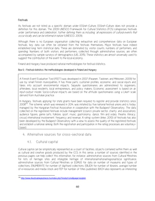 60
Festivals
As festivals are not listed as a specific domain under ESSnet-Culture, ESSnet-Culture does not provide a
definition for this domain. The 2009 UNESCO Framework for Cultural Statistics (FCS) categorises festivals
under ‘performance and celebration’, further defining them as including ‘all expressions of cultural events that
occur locally and can be informal in nature’ (UNESCO, 2009).
Although there is no European organisation collecting exhaustive and comprehensive data on European
festivals, key data can often be obtained from the festivals themselves. Major festivals have indeed
established long term statistical data. These are dominated by visitor counts, numbers of performers, and
spending. Numbers of both visitors and performers, collected through administrative sources, are often
accompanied by sample surveys of demographics (UIS, 2015). These statistics are almost universally used to
suggest the contribution of the event to the local economy.
Finland and Hungary have produced national methodologies for festival statistics.
Box 6 – Festival statistics: the methodologies developed in Finland and Hungary
A Finnish Event Evaluation Tool (FEET) was developed in 2007 (Pasanen, Taskinen, and Mikkonen, 2009) for
use by small Finnish municipalities. It has three parts: customer profiles, economic, and social inputs and
takes into account environmental impacts. Separate questionnaires are administered to organisers,
attendees, local residents, local entrepreneurs, and policy makers. Economic assessment is based on an
input-output model. Socio-cultural impacts are based on the attitude questionnaires using a Likert scale
derived from Australian practice.
In Hungary, festivals applying for state grants have been required to register and provide statistics since
2008104
. The scheme, which was renewed in 2014, was initiated by five national festival unions and is today
managed by the Hungarian Festival Association in cooperation with the Budapest Observatory. The data
collected on the registered festivals include management (council, private sector, charity, and association),
audience figures, genre (arts, folklore, sport, music, gastronomy, dance, film and video, theatre, literacy,
circus) international involvement, frequency and revenue. A rating system (Inkei, 2010) of festivals has also
been developed by the Budapest Observatory with a view to assess the quality of the registered festivals
and establish a national ranking. Both the registration and participation in the rating processes are voluntary-
based.
4. Alternative sources for cross-sectoral data
4.1. Cultural capital
Cultural capital can be simplistically represented as a count of facilities, objects contained within them as well
as cultural and creative goods produced by the CCS. In this sense, a number of sources identified in the
previous pages can help collect this information, for instance: administrative sources from Cultural Ministries
for lists of heritage sites and intangible heritage of international/national/regional/local significance,
administrative sources from Cultural Ministries or EGMUS for data on number of museums and types of
collections, ENUMERATE for number of digitised collections, EBLIDA for number of libraries, average number
of e-resources and media stock and FEP for number of titles published. BACH also represents an interesting
104
http://www.fesztivalregisztracio.hu/index.php?modul=cms&page=english
 