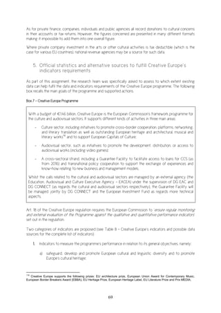 69
As for private finance, companies, individuals and public agencies all record donations to cultural concerns
in their accounts or tax returns. However, the figures concerned are presented in many different formats
making it impossible to add them into one overall figure.
Where private company investment in the arts or other cultural activities is tax deductible (which is the
case for various EU countries), national revenue agencies may be a source for such data.
5. Official statistics and alternative sources to fulfill Creative Europe’s
indicators requirements
As part of this assignment, the research team was specifically asked to assess to which extent existing
data can help fulfil the data and indicators requirements of the Creative Europe programme. The following
box recalls the main goals of the programme and supported actions.
Box 7 – Creative Europe Programme
With a budget of €1.46 billion, Creative Europe is the European Commission's framework programme for
the culture and audiovisual sectors. It supports different kinds of activities in three main areas:
- Culture sector, including initiatives to promote cross-border cooperation, platforms, networking,
and literary translation as well as outstanding European heritage and architectural, musical and
literary works116
and to support European Capitals of Culture;
- Audiovisual sector, such as initiatives to promote the development, distribution, or access to
audiovisual works (including video games);
- A cross-sectoral strand, including a Guarantee Facility to facilitate access to loans for CCS (as
from 2016) and transnational policy cooperation to support the exchange of experiences and
know-how relating to new business and management models.
Whilst the calls related to the cultural and audiovisual sectors are managed by an external agency (the
Education, Audiovisual and Culture Executive Agency - EACEA) under the supervision of DG EAC and
DG CONNECT (as regards the cultural and audiovisual sectors respectively), the Guarantee Facility will
be managed jointly by DG CONNECT and the European Investment Fund as regards more technical
aspects.
Art. 18 of the Creative Europe regulation requires the European Commission to ‘ensure regular monitoring
and external evaluation of the Programme against the qualitative and quantitative performance indicators’
set out in the regulation.
Two categories of indicators are proposed (see Table 8 – Creative Europe’s indicators and possible data
sources for the complete list of indicators):
1. Indicators to measure the programme’s performance in relation to its general objectives, namely:
a) safeguard, develop and promote European cultural and linguistic diversity and to promote
Europe's cultural heritage;
116
Creative Europe supports the following prizes: EU architecture prize, European Union Award for Contemporary Music,
European Border Breakers Award (EBBA), EU Heritage Prize, European Heritage Label, EU Literature Prize and Prix MEDIA.
 