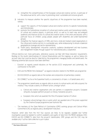 70
b) strengthen the competitiveness of the European cultural and creative sectors, in particular of
the audiovisual sector, with a view to promoting smart, sustainable and inclusive growth.
2. Indicators to measure whether the specific objectives of the programme have been reached,
namely:
a) support the capacity of the European cultural and creative sectors to operate transnationally
and internationally;
b) promote the transnational circulation of cultural and creative works and transnational mobility
of cultural and creative players, in particular artists, as well as to reach new and enlarged
audiences and improve access to cultural and creative works in the Union and beyond, with a
particular focus on children, young people, people with disabilities and under-represented
groups;
c) strengthen the financial capacity of SMEs and micro, small and medium-sized organisations in
the cultural and creative sectors in a sustainable way, while endeavouring to ensure a balanced
geographical coverage and sector representation;
d) foster policy development, innovation, creativity, audience development and new business
and management models through support for transnational policy cooperation.
Official statistics but, more particularly, alternative sources can help fulfil these indicators’ requirements.
Building on the results benchmarking of Cultural Observatories and the mapping, as well as taking into
account data that could be directly collected by the programme’s managing bodies and beneficiaries, the
following potential data sources have been identified:
- Eurostat, as regards overall indicators on the sectors (CCS’ employment and, potentially, the
contribution to the GDP);
- EAO and the MEDIA Films Database117
, as regards indicators related to the MEDIA sub-programme;
- DG EAC/EACEA as regards data on the number and composition of partnerships created;
- DG CONNECT as far as the Guarantee Facility is concerned (n. of loans, n. of beneficiaries, etc.);
- The programme’s beneficiaries as regards data on access to cultural works and skills acquired, for
instance. They include a variety of different actors, amongst which:
o Cultural and creative organisations who are partners in cooperation projects, European
networks, European platform projects or literary translation projects;
o European cities which are awarded the title of European Capitals of Culture;
o European cultural heritage sites or works which are awarded one of the prizes supported
by the Creative Europe programme (see footnote 116).
- The members of the Open Method of Coordination (OMC) working groups and Cultural Affairs
Committee (CAC) as regards policy development indicators.
However, whilst data from the first four sources are likely to be regularly available (but further
investigation would be needed to confirm availability and quality of data from the MEDIA database, EAO,
EACEA and DG CONNECT), data from the projects’ beneficiaries, OMC groups and the CAC may be
available only if ad hoc data collection is put in place.
117
http://www.mfdb.eu/en/
 