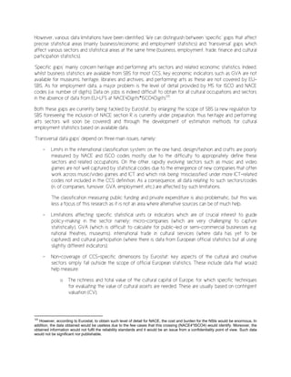 However, various data limitations have been identified. We can distinguish between ‘specific’ gaps that affect
precise statistical areas (mainly business/economic and employment statistics) and ‘transversal’ gaps which
affect various sectors and statistical areas at the same time (business, employment, trade, finance and cultural
participation statistics).
‘Specific gaps’ mainly concern heritage and performing arts sectors and related economic statistics. Indeed,
whilst business statistics are available from SBS for most CCS, key economic indicators such as GVA are not
available for museums, heritage, libraries and archives, and performing arts as these are not covered by EU-
SBS. As for employment data, a major problem is the level of detail provided by MS for ISCO and NACE
codes (i.e. number of digits). Data on jobs is indeed difficult to obtain for all cultural occupations and sectors
in the absence of data from EU-LFS at NACE4Digits*ISCO4Digits123
.
Both these gaps are currently being tackled by Eurostat, by enlarging the scope of SBS (a new regulation for
SBS foreseeing the inclusion of NACE section R is currently under preparation, thus heritage and performing
arts sectors will soon be covered) and through the development of estimation methods for cultural
employment statistics based on available data.
‘Transversal data gaps’ depend on three main issues, namely:
- Limits in the international classification system: on the one hand, design/fashion and crafts are poorly
measured by NACE and ISCO codes mostly due to the difficulty to appropriately define these
sectors and related occupations. On the other, rapidly evolving sectors such as music and video
games are not well captured by statistical codes due to the emergence of new companies that often
work across music/video games and ICT and which risk being ‘misclassified’ under more ICT-related
codes not included in the CCS definition. As a consequence, all data relating to such sectors/codes
(n. of companies, turnover, GVA, employment, etc.) are affected by such limitations.
The classification measuring public funding and private expenditure is also problematic, but this was
less a focus of this research as it is not an area where alternative sources can be of much help.
- Limitations affecting specific statistical units or indicators which are of crucial interest to guide
policy-making in the sector namely: micro-companies (which are very challenging to capture
statistically), GVA (which is difficult to calculate for public-led or semi-commercial businesses e.g.
national theatres, museums), international trade in cultural services (where data has yet to be
captured) and cultural participation (where there is data from European official statistics but all using
slightly different indicators).
- Non-coverage of CCS-specific dimensions by Eurostat: key aspects of the cultural and creative
sectors simply fall outside the scope of official European statistics. These include data that would
help measure:
o The richness and total value of the cultural capital of Europe, for which specific techniques
for evaluating the value of cultural assets are needed. These are usually based on contingent
valuation (CV).
123
However, according to Eurostat, to obtain such level of detail for NACE, the cost and burden for the NSIs would be enormous. In
addition, the data obtained would be useless due to the few cases that this crossing (NACE4*ISCO4) would identify. Moreover, the
obtained information would not fulfil the reliability standards and it would be an issue from a confidentiality point of view. Such data
would not be significant nor publishable.
 