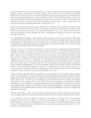 Additional alternative sources than those referred to in Table 10 have been identified to fill in the Creative
Europe’s indicators requirements. The analysis suggests that whilst Eurostat, EAO, MEDIA Films Database,
EACEA and DG Connect (may) have some readily available data as regards employment (from Eurostat) and
Creative Europe supported actions (n. of film productions funded, n. of international partnerships created, etc.),
most indicators (e.g. number of people accessing European cultural and creative works) require ad hoc data
collection targeting the cultural and creative organisations and ‘products’ directly supported by the
programme (e.g. films, exhibitions, performances, heritage sites, etc.).
Despite the high amount and variety of data collectible from alternative sources, however, these cannot really
replace or be compared to official statistics without serious investment in harmonisation and quality control.
Alternative sources are useful to get a more comprehensive view of CCS and, in some cases, are even the
sole source available for certain typologies of data (e.g. digital sales or streaming services), but users should
be aware of their limits.
First, geographical coverage is often sparse as some countries may not be covered or, even when
covered, relevant data collection institutions at the national level may not engage (e.g. some professional
associations do not get data from some countries, even if covered). Also, even if all European countries
are represented, professional associations may gather data only on their members but it is not clear what
proportion of the market these members represent.
Secondly, as data are not specifically produced for statistical purposes, internationally agreed definitions,
standards and quality criteria (such as the Quality Assurance Framework of the European Statistical System)
are often not applied by alternative data providers. For instance, data on companies are not classified under
NACE codes by trade associations (but there are ways to overcome at least partially this problem e.g. UK
Music used VAT numbers to benchmark companies against the official government business register (IDBR)).
Museum data from EGMUS are problematic, too: although EGMUS members agreed on definitions and
explanations, data are not always comparable as national statistics may cover different types of museums
(e.g. only museums which are financed by the state, or professionally-run). Collecting Societies also pose an
issue as regards the employment status of their members: whereas official statistics considers the effective
activity, CS derive employment figures from rights. As a consequence, artists who have been inactive for a
number of years can still draw revenue from reproductions and be included. Likewise, rights may have been
transferred to heirs, who are not active, and do not belong to the sector.
Thirdly, alternative data are often not comparable with official statistics, and not even between countries
within the same dataset. This issue can concern trade and professional associations as well as Internet
data (which requires standardisation e.g. Google uses its own definition of ‘Fibre & Textile Art’ for search
trends which does not necessarily correspond to the statistical definition of crafts) and Cultural
Observatories (in the sample of this study, data of EAO seem comparable, as opposed to EGMUS).
Administrative sources depend on countries’ legal provisions so comparability across countries may not
be possible. Business registers are satisfactory as far as data comparability is concerned, though they
too depend on data submitted under a variety of public accounting legislation so the way companies are
registered may change.
Fourthly, accessibility is often very much limited, especially (but not only) for privately owned sources
such as business registers, professional associations’ data or private commercial platforms (e.g. Amazon).
A ‘CCS Data Map’ has been completed to provide a more exhaustive overview of the main alternative
datasets analysed and gaps in relation to: type of data (census/survey), coverage of CCS, material scope,
target population, statistical unit, geographical scope, time coverage, main methodological features, sample
size, use of international standards, comparability issues, frequency of publication and relevant links. This is
available as a separate Excel sheet.
 