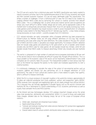 83
- The CCS are not a sector from a statistical view point: the NACE classification was mainly created to
classify economic activities. Due to the multidimensional nature of the CCS (e.g. economic and social)
and their constant evolution, however, CCS are not easily identifiable under this classification. This
entails a number of challenges: 1) from a statistical point of view the CCS need to be ‘created’ by
collating different NACE codes and by extracting the ‘cultural’ or ‘creative’ activities from relevant
NACE codes – this is a challenging task; 2) some cultural and creative sectors (and occupations) are
simply very much difficult to define, notably design and art crafts, and no appropriate codes at the
moment exist to exhaustively and precisely measure them; 3) as CCS are rapidly evolving (e.g. music,
video games) current standards may require revision in order to avoid ‘misclassification’ of companies
working in areas related to the New Media and the ICT domains (e.g. Spotify – a new media company
relying exclusively on music content - currently escapes from CCS statistics).
- CCS’ national estimates are rarely comparable: while a European definition has been proposed by
ESSnet-Culture, EU Member States are still using different definitions of CCS (e.g. Italy includes
gastronomy) and, even when using the same definitions, the codes included or the way the ‘cultural’
part of NACE and ISCO codes is calculated can change significantly. For instance, ESSnet’s definition
does not include video games and advertising to the same extent as UK or Sweden: whilst ESSnet
includes only one NACE code for video games, UK and Sweden include two. Similarly, whilst UK and
Sweden include three NACE codes to measure advertising, ESSnet only includes one (see footnote
22);
- The sector is composed of a high number of small and micro-companies (estimated at 90 per cent
of the sector). Data on micro-companies are difficult to grasp fully through official statistics. This is a
major problem as the economic value of the sector can be importantly underestimated if very small
companies are not correctly taken into account. This measurement problem is more serious now than
ever as the Internet has lowered the barriers to the market and multiplied opportunities to start a
creative business;
- It is notoriously challenging to calculate the value of the output of non-industrial sectors such as
museums, galleries and libraries but also performing arts or (in enlarged definitions of CCS)
gastronomy: the value of much cultural and creative work is more related to quality than quantity,
which is difficult to measure statistically;
- Whilst the EU is a major producer of copyright royalties in the world (for instance, approximately €
5.1 billion are collected worldwide from music publishers’, authors’ and songwriters’ rights (GESAC,
2015)), revenues from copyright and neighboring rights do not clearly emerge from official statistics.
This is because they are normally aggregated in broader figures such as the sector’s turnover (see
footnote 91): this is detrimental to a good understanding of CCS’ economic performance as well as
royalty flows between the EU and third countries;
- As the Internet and new technologies develop, CCS undergo important changes across the whole
value chain (production, distribution and consumption). Whilst it is crucial to know and understand
these changes, detailed data on the following simply fall out of the scope of European official
statistics:
o Online sales, downloads and streamed music/videos;
o Digital advertising activities;
o Turnover and revenues resulting from online services featuring CCS’ productions (aggregated
in broader turnover figures);
o Overall market share of cultural contents distributed online compared to other online goods;
 