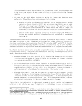 85
and professional associations (e.g. FEP for and IFPI). Eurobarometer surveys also provide some data
on the ‘consumption’ of cultural services (notably exhibitions) by European citizens in ‘other’ European
countries;
- Additional data and expert analysis resulting from ad hoc data collection and research activities
performed by Cultural Observatories and occasional projects, including:
o in-depth data on the audiovisual industry (from EAO), data on the state of cultural heritage
digitisation in Europe (from ENUMERATE), data on museums (from EGMUS.), data on public
funding of culture and prices of cultural goods and services as well as qualitative information
on cultural policies (from Compendium of Cultural Policies and Trends in Europe), and
qualitative opinions on the state of cultural policies in Europe (from Budapest Observatory);
o data on Creative Europe supported actions (e.g. the number of projects funded) and
projects (e.g. economic and cultural participation data from the members of the European
Jazz Network).
Alternative data would not necessarily help solve the problems encountered in official statistics. On the one
hand, some gaps require the direct commitment of statistical bodies (notably in relation to the revision of
international classifications which would involve Eurostat, NSIs as well as UNSD127
and ILO128
). On the other
hand, alternative data cannot be readily integrated into official data collections as they do not fit international
statistical standards nor do they follow the Quality Assurance Framework of the European Statistical System.
Nevertheless, alternative sources remain a valuable complementary source of information to help shape
European policies, especially if subject to better harmonisation and quality control. Regular collection and
delivery of alternative data would contribute to:
- Gathering evidence, in the short term, on sectors currently little covered by European official
statistics, notably the ‘heritage sectors’ (i.e. by collating data on heritage sites, museums and libraries
from national ministries, EGMUS and EBLIDA);
- Adding new insights and providing ‘market intelligence’ in areas which fall outside the scope of
European official statistics to understand better the business potential and needs of CCS, particularly
new sales patterns and delivery methods, and new forms of engagement in cultural activities (e.g. by
gathering data already collected by professional associations and private companies);
- Improving official statistics in the long term (particularly in relation to micro-companies and GVA)
through the development of new mapping methods based on the use of Internet data (i.e. ‘big data’
approaches) as well as data from professional associations (see Box 3 – UK Music), business registers
(see EAO’s experience in Chapter 1 infra-section 2.2), or Cultural Observatories (see Box 1 – Destatis’
project to get more and better CCS data from Cultural Observatories (Germany).
The ambition of this final Chapter is to make concrete proposals to remedy identified insufficiencies and
bottlenecks in data collection and usage. As explained in the methodology, however, harmonisation and
127
The United Nations Statistics Division (UNSD) serves under the United Nations Department of Economic and Social Affairs
(DESA) as the central mechanism within the Secretariat of the United Nations to supply the statistical needs and coordinating
activities of the global statistical system.
128
The International Labour Organization (ILO) is a United Nations agency dealing with labour issues, particularly international
labour standards, social protection, and work opportunities for all 185 of the 193 UN member states are members of the ILO.
 