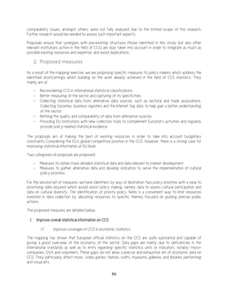 86
comparability issues, amongst others, were not fully analysed due to the limited scope of this research.
Further research would be needed to assess such important aspects.
Proposals ensure that synergies with pre-existing structures (those identified in this study but also other
relevant institutions active in the field of CCS) are duly taken into account in order to integrate as much as
possible existing resources and expertise, and avoid duplications.
2. Proposed measures
As a result of the mapping exercise, we are proposing specific measures to policy makers which address the
identified shortcomings whilst building on the work already achieved in the field of CCS statistics. They
mainly aim at:
- Reconsidering CCS in international statistical classifications;
- Better measuring of the sector and capturing of its specificities;
- Collecting statistical data from alternative data sources, such as sectoral and trade associations,
Collecting Societies, business registers and the Internet ‘big data’ to help gain a better understanding
of the sector;
- Refining the quality and comparability of data from alternative sources;
- Providing EU institutions with new collection tools to complement Eurostat’s activities and regularly
provide policy-related statistical evidence.
The proposals aim at making the best of existing resources in order to take into account budgetary
constraints. Considering the EU’s global competitive position in the CCS, however, there is a strong case for
improving statistical information at EU level.
Two categories of proposals are proposed:
- Measures to obtain more detailed statistical data and data relevant to market development;
- Measures to gather alternative data and develop indicators to serve the implementation of cultural
policy priorities.
For the second set of measures, we have identified, by way of illustration, two policy priorities with a view to
prioritising data required which would assist policy making, namely data to assess cultural participation and
data on cultural diversity. The identification of priority policy fields is a convenient way to limit resources
invested in data collection by allocating resources to specific themes focused on guiding precise public
actions.
The proposed measures are detailed below.
1. Improve overall statistical information on CCS
1.1. Improve coverage of CCS in economic statistics
The mapping has shown that European official statistics on the CCS are quite substantial and capable of
giving a good overview of the economy of the sector. Data gaps are mainly due to deficiencies in the
international standards as well as to limits regarding specific statistics units or indicators, notably micro-
companies, GVA and volunteers. These gaps do not allow a precise and exhaustive set of economic data on
CCS. They particularly affect music, video games, fashion, crafts, museums, galleries, and libraries, performing
and visual arts.
 