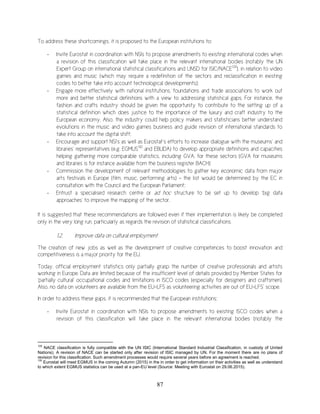 87
To address these shortcomings, it is proposed to the European institutions to:
- Invite Eurostat in coordination with NSIs to propose amendments to existing international codes when
a revision of this classification will take place in the relevant international bodies (notably the UN
Expert Group on international statistical classifications and UNSD for ISIC/NACE129
), in relation to video
games and music (which may require a redefinition of the sectors and reclassification in existing
codes to better take into account technological developments);
- Engage more effectively with national institutions, foundations and trade associations to work out
more and better statistical definitions with a view to addressing statistical gaps. For instance, the
fashion and crafts industry should be given the opportunity to contribute to the setting up of a
statistical definition which does justice to the importance of the luxury and craft industry to the
European economy. Also, the industry could help policy makers and statisticians better understand
evolutions in the music and video games business and guide revision of international standards to
take into account the digital shift;
- Encourage and support NSI’s as well as Eurostat’s efforts to increase dialogue with the museums’ and
libraries’ representatives (e.g. EGMUS130
and EBLIDA) to develop appropriate definitions and capacities
helping gathering more comparable statistics, including GVA, for these sectors (GVA for museums
and libraries is for instance available from the business register BACH);
- Commission the development of relevant methodologies to gather key economic data from major
arts festivals in Europe (film, music, performing arts) - the list would be determined by the EC in
consultation with the Council and the European Parliament;
- Entrust a specialised research centre or ad hoc structure to be set up to develop ‘big data
approaches’ to improve the mapping of the sector.
It is suggested that these recommendations are followed even if their implementation is likely be completed
only in the very long run, particularly as regards the revision of statistical classifications.
1.2. Improve data on cultural employment
The creation of new jobs as well as the development of creative competences to boost innovation and
competitiveness is a major priority for the EU.
Today, official employment statistics only partially grasp the number of creative professionals and artists
working in Europe. Data are limited because of the insufficient level of details provided by Member States for
‘partially cultural’ occupational codes and limitations in ISCO codes (especially for designers and craftsmen).
Also, no data on volunteers are available from the EU-LFS as volunteering activities are out of EU-LFS’ scope.
In order to address these gaps, it is recommended that the European institutions:
- Invite Eurostat in coordination with NSIs to propose amendments to existing ISCO codes when a
revision of this classification will take place in the relevant international bodies (notably the
129
NACE classification is fully compatible with the UN ISIC (International Standard Industrial Classification, in custody of United
Nations). A revision of NACE can be started only after revision of ISIC managed by UN. For the moment there are no plans of
revision for this classification. Such amendment processes would require several years before an agreement is reached.
130
Eurostat will meet EGMUS in the coming Autumn (2015) in the in order to get information on their activities as well as understand
to which extent EGMUS statistics can be used at a pan-EU level (Source: Meeting with Eurostat on 29.06.2015).
 