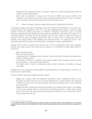 88
International Labor Organisation (ILO)), for example in relation to art crafts (as design remains difficult
to define, even by professionals)131
;
- Gather data on volunteers in museums with the help of EGMUS, and build on EGMUS’ initial
cooperation with Eurostat (see footnote 130) to adopt appropriate methods to attach a monetary
value to volunteers’ time to better assess the GVA of the museum sector.
1.3. Improve coverage of sales and usage patterns linked to digital delivery methods
Technological changes and market developments have been marked by the emergence of new actors such
as digital platforms and aggregators in the CCS’ value chain, triggering radical changes in sales and usage
patterns. Cultural and creative productions are, therefore, increasingly consumed as part of services
(streaming, downloads but also broadcasting and concerts) or purchased on online platforms (e-sales). It is not
surprising, therefore, that today half of the revenue from the music industry is based on licensing of
copyright rather than sales of packaged products (IFPI, 2015). The same is true for video games, and such
revenues are increasing rapidly in the publishing and audiovisual sectors. The advertising sector is also
profoundly affected by the digital shift as advertising is increasingly moving to digital platforms.
European official statistics measure these services only in terms of generated turnover (e.g. companies’
turnover also includes turnover from these services). However, it is not possible to isolate figures linked to,
for instance:
- Rights licensing activities;
- Online advertising activities;
- Tracking numbers of downloads, songs streamed, concerts performed, broadcast performances and
e-sales of cultural products;
- Cross-border circulation of ‘intangible’ cultural goods, notably books (including e-books but also
sound recordings – a major gap in trade statistics);
- The market share of local vs. international cultural content distributed on-demand or through
subscription.
Detailed data on new distribution and sales patterns would help improve the understanding of the sector, its
evolutions and competitiveness.
In order to address these gaps, European institutions should:
- Engage with European trade and professional associations, rights management bodies but also
foundations and public institutions such as Cultural Observatories, to obtain economic data, especially
in relation to sectors which have been particularly affected by the digital shift (i.e. music, publishing
and video games);
- Engage with large companies and private data providers such as Nielsen (which owns a rich database
on music sales including online), or e-commerce and streaming platforms to obtain more in-depth
data on the sector’s new sales patterns (e.g. downloads, streaming, etc.) and cross-border trade of
cultural products and services.
131
The custodian of ISCO is ILO and Eurostat has no power of decision on starting a revision of this classification. For the moment
there are no plans of revision for this classification. Such amendment processes would require several years before an agreement is
reached.
 